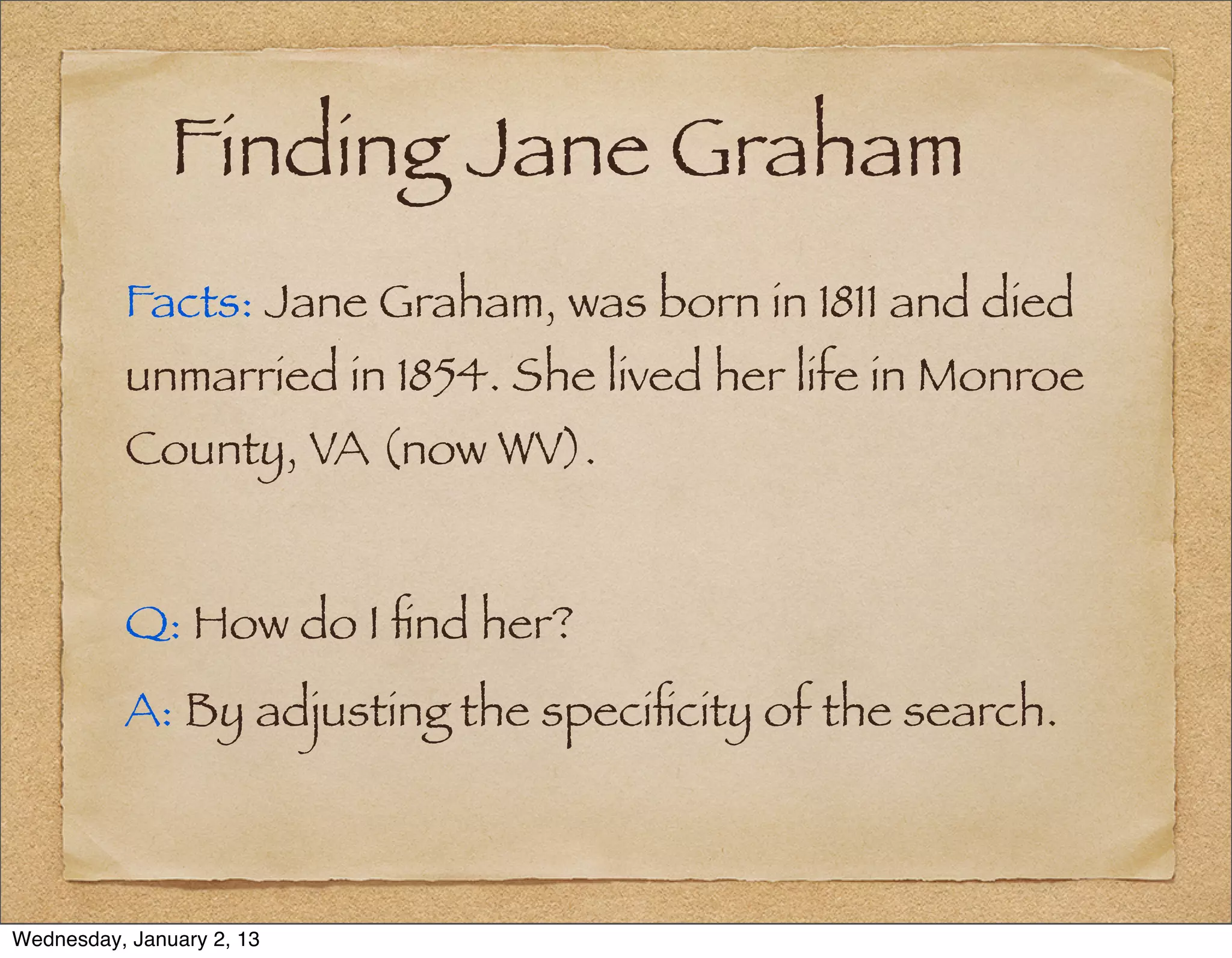 Finding Jane Graham
          Facts: Jane Graham, was born in 1811 and died
          unmarried in 1854. She lived her life in Monroe
          County, VA (now WV).


          Q: How do I ﬁnd her?
          A: By adjusting the speciﬁcity of the search.



Wednesday, January 2, 13
 