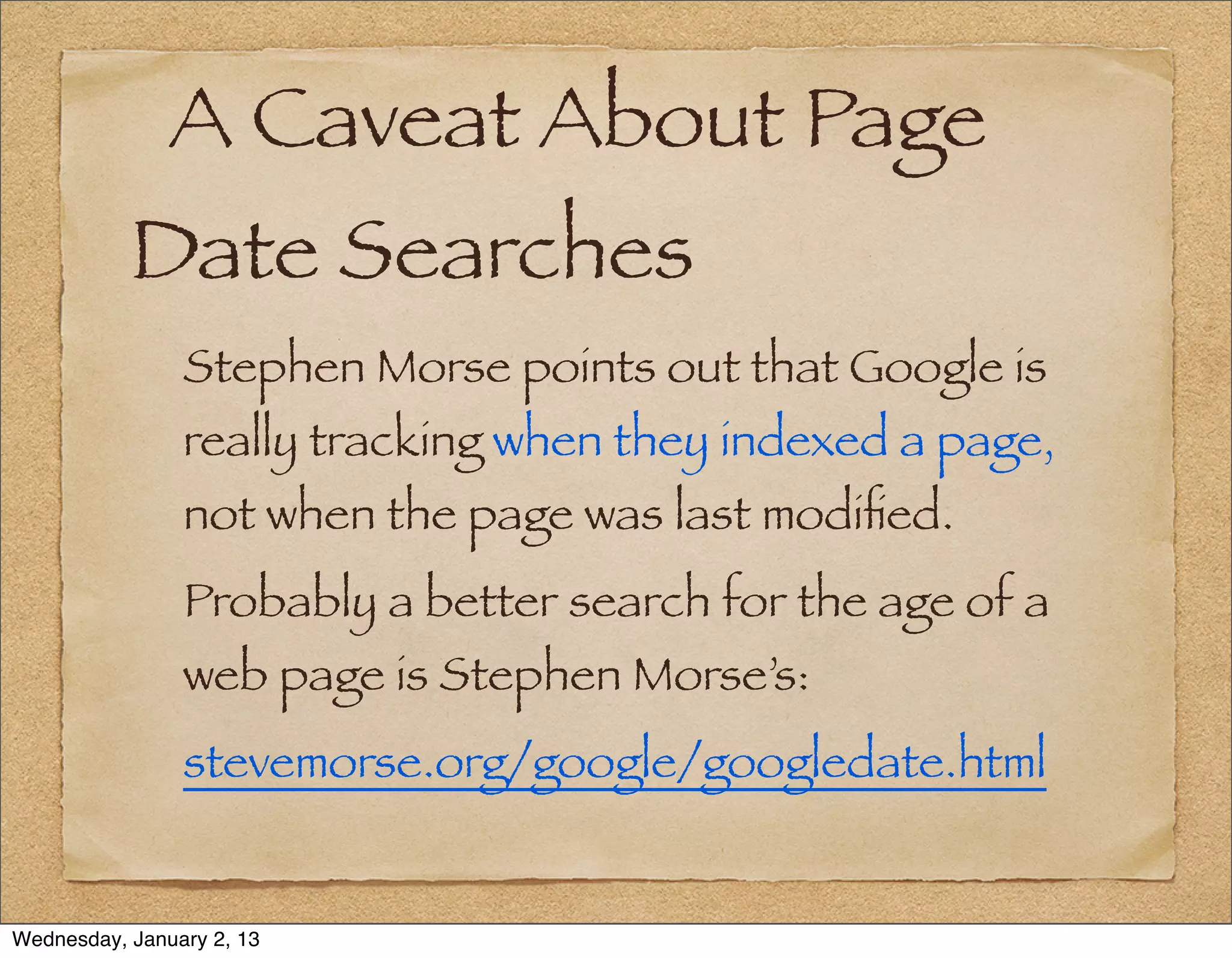 A Caveat About Page
           Date Searches
                Stephen Morse points out that Google is
                really tracking when they indexed a page,
                not when the page was last modiﬁed.
                Probably a better search for the age of a
                web page is Stephen Morse’s:
                stevemorse.org/google/googledate.html


Wednesday, January 2, 13
 
