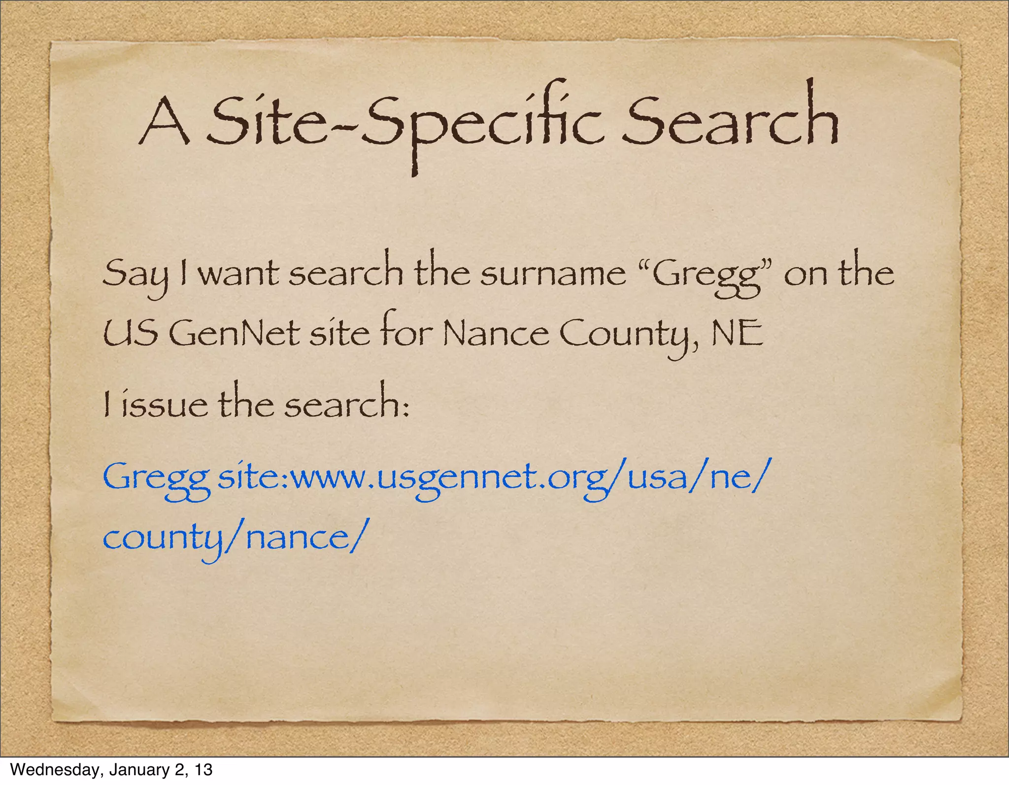 A Site-Speciﬁc Search

          Say I want search the surname “Gregg” on the
          US GenNet site for Nance County, NE
          I issue the search:
          Gregg site:www.usgennet.org/usa/ne/
          county/nance/




Wednesday, January 2, 13
 