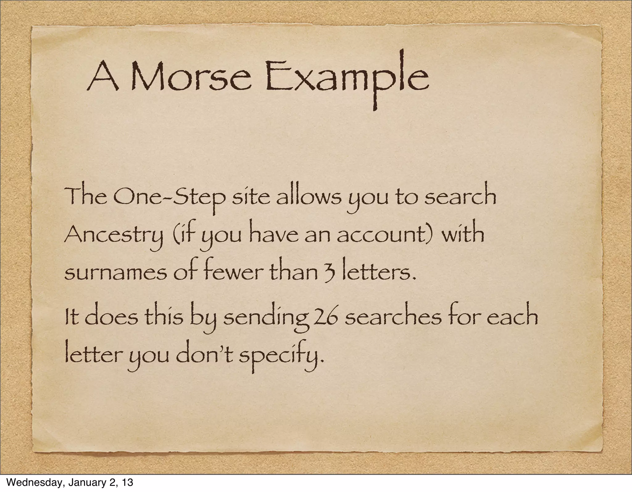 A Morse Example

          The One-Step site allows you to search
          Ancestry (if you have an account) with
          surnames of fewer than 3 letters.
          It does this by sending 26 searches for each
          letter you don’t specify.




Wednesday, January 2, 13
 