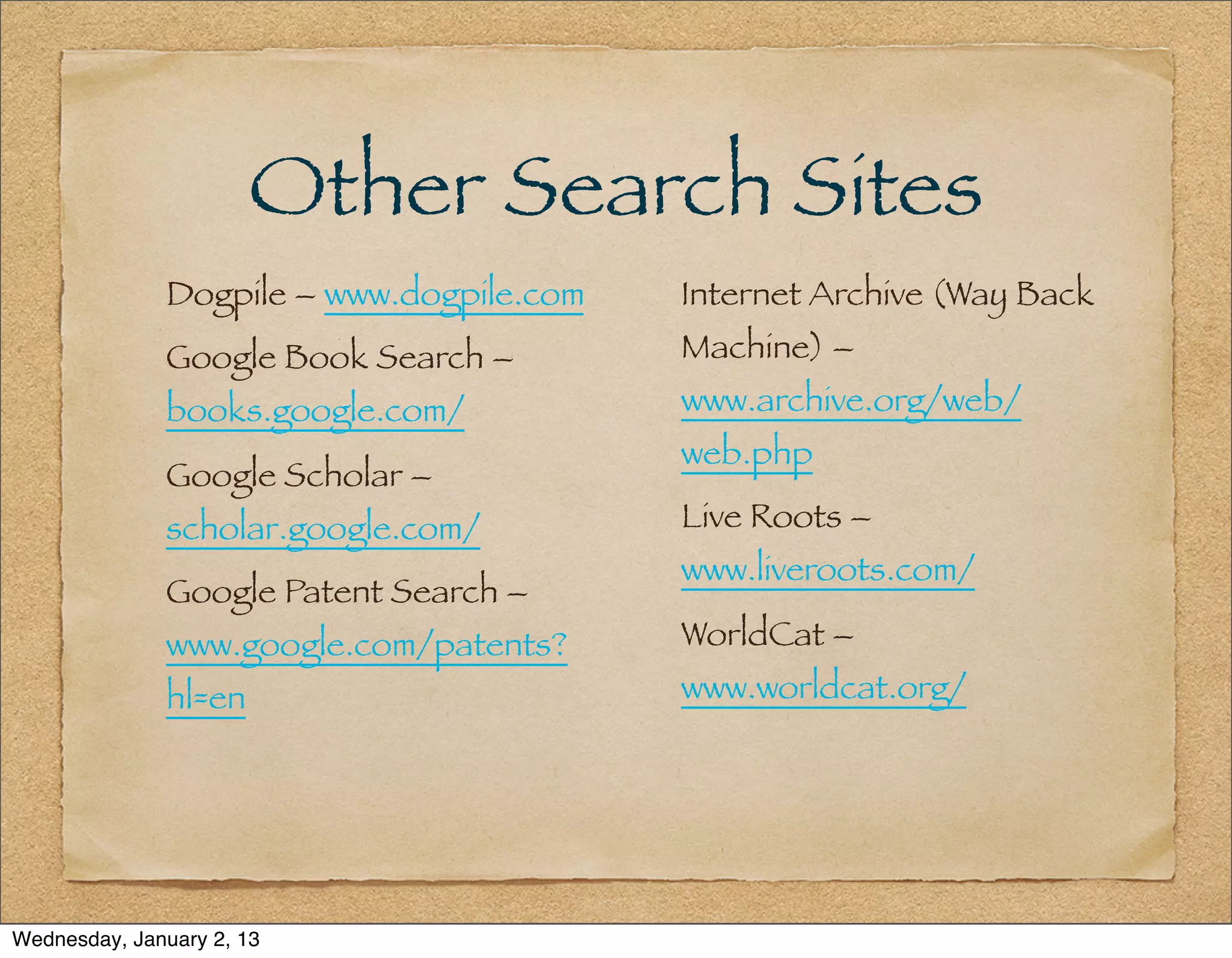 Other Search Sites
              Dogpile – www.dogpile.com   Internet Archive (Way Back
              Google Book Search –        Machine) –
              books.google.com/           www.archive.org/web/
                                          web.php
              Google Scholar –
              scholar.google.com/         Live Roots –
                                          www.liveroots.com/
              Google Patent Search –
              www.google.com/patents?     WorldCat –
              hl=en                       www.worldcat.org/




Wednesday, January 2, 13
 