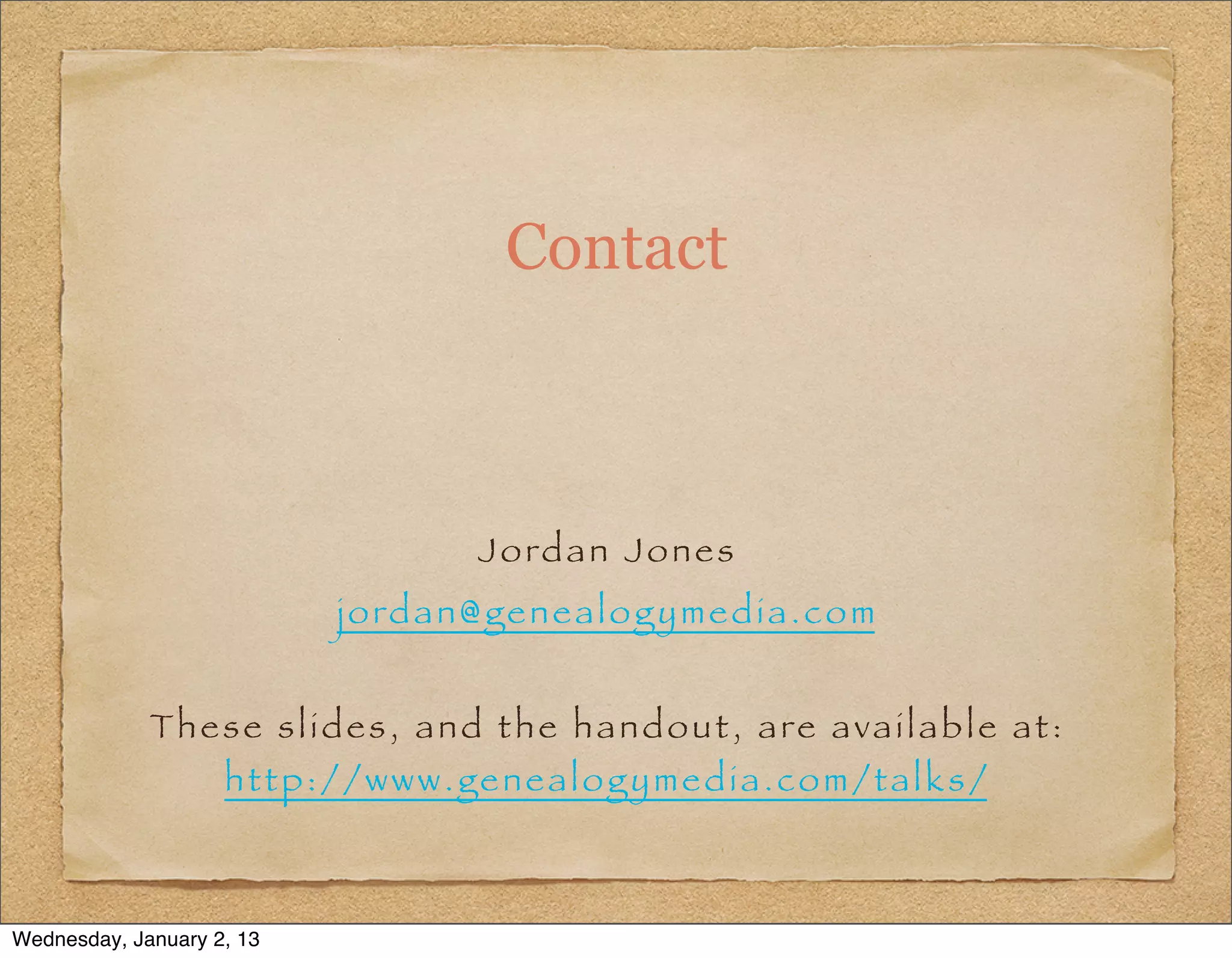 Contact



                                         J o rd a n J o n e s
                             j o rd a n @ g e n e a l o g y m e d i a . c o m


             Th e s e s l i d e s , a n d t h e h a n d o u t , a re a v a i l a b l e a t :
                    http://www.genealogymedia.com/talks/



Wednesday, January 2, 13
 