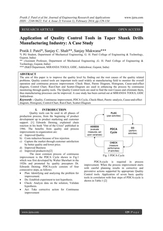 Pratik J. Patel et al Int. Journal of Engineering Research and Applications
ISSN : 2248-9622, Vol. 4, Issue 2( Version 1), February 2014, pp.129-134

RESEARCH ARTICLE

www.ijera.com

OPEN ACCESS

Application of Quality Control Tools in Taper Shank Drills
Manufacturing Industry: A Case Study
Pratik J. Patel*, Sanjay C. Shah**, Sanjay Makwana***
*( PG Student, Department of Mechanical Engineering, G. H. Patel College of Engineering & Technology,
Gujarat, India)
** (Assistant Professor, Department of Mechanical Engineering ,G. H. Patel College of Engineering &
Technology, Gujarat, India)
*** (R&D Department, MIRANDA TOOLS, GIDC, Ankleshwar, Gujarat, India)

ABSTRACT
The aim of this paper is to improve the quality level by finding out the root causes of the quality related
problems. Quality control tools are important tools used widely at manufacturing field to monitor the overall
operation and continuous process improvement. Check Sheet, Pareto Diagram, Histogram, Cause-and-effect
diagram, Control Chart, Run-Chart and Scatter-Diagram are used in enhancing the process by continuous
monitoring through quality tools. The Quality Control tools are used to find the root Causes and eliminate them,
thus manufacturing processes can be improved. A case study has been carried out at MIRANDA TOOLS, GIDC
Ankleshwar.
Keywords – Quality, Continuous improvement, PDCA Cycle, Check-Sheet, Pareto -analysis, Cause-and-effect
diagram, Histogram, Control-Chart, Run-Chart, Scatter-Diagram

I.

INTRODUCTION

Quality tools can be used in all phases of
production process, from the beginning of product
development up to product marketing and customer
support. [1] Edwards Deming, explained chain
reaction in his book "Out of the Crisis" published in
1986. The benefits from quality and process
improvements to organization are:
a) Improved Quality.
b) Costs reduction because of less rejection.
c) Capture the market through customer satisfaction
by better quality and lower price.
d) Improved Business
e) Improved productivity[2]
The most common process of continuous
improvement is the PDCA Cycle shown in Fig.1
which was first developed by Walter Shewhart in the
1920s and promoted by quality preceptors Dr.
Edwards Deming. PDCA-cycle consists of four
consecutive steps, as follows:
 Plan: Identifying and analyzing the problem for
improvement.
 Do: Establish experiment to test hypothesis.
 Check: Analyze data on the solution, Validate
hypothesis.
 Act: Take corrective action for Continuous
improvement

www.ijera.com

Fig. 1 PDCA Cycle
PDCA-cycle is required in process
improvement. When the process improvement starts
with careful planning results in corrective and
preventive actions supported by appropriate Quality
Control tools. Application of seven basic quality
tools in correlation with four steps of PDCA-cycle is
shown in Table.1 [2]

129 | P a g e

 