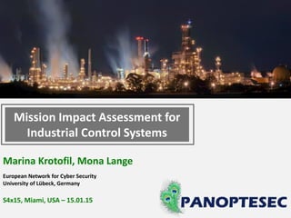 Marina Krotofil, Mona Lange
European Network for Cyber Security
University of Lübeck, Germany
S4x15, Miami, USA – 15.01.15
Mission Impact Assessment for
Industrial Control Systems
 