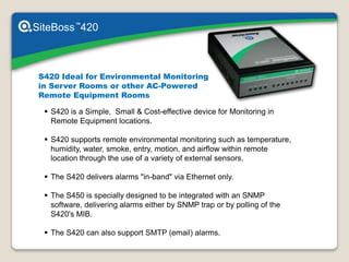 TM

SiteBoss 420



 S420 Ideal for Environmental Monitoring
 in Server Rooms or other AC-Powered
 Remote Equipment Rooms

   S420 is a Simple, Small & Cost-effective device for Monitoring in
    Remote Equipment locations.

   S420 supports remote environmental monitoring such as temperature,
    humidity, water, smoke, entry, motion, and airflow within remote
    location through the use of a variety of external sensors.

   The S420 delivers alarms "in-band" via Ethernet only.

   The S450 is specially designed to be integrated with an SNMP
    software, delivering alarms either by SNMP trap or by polling of the
    S420's MIB.

   The S420 can also support SMTP (email) alarms.
 