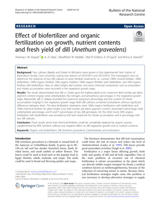 RESEARCH Open Access
Effect of biofertilizer and organic
fertilization on growth, nutrient contents
and fresh yield of dill (Anethum graveolens)
Shaimaa I. M. Elsayed1*
, A. A. Glala1
, Aboelfetoh M. Abdalla1
, Abd El Ghafour A. El-Sayed2
and Mona A. Darwish2
Abstract
Background: Two cultivars (Balady and Dukat) of dill plants were grown in the Experimental Farm Station of
Agriculture Faculty, Cairo University, during two seasons of 2014/2015 and 2015/2016. This investigation aims to
determine the response of two dill cultivars to seven fertilizer treatments, i.e., control, 100% mineral fertilizer, 100%
biofertilizer, 100% organic fertilizer, 50% organic fertilizer, 100% organic fertilizer with biofertilizer, and 50% organic
fertilizer with biofertilizer. Data on plant height, leaf number, and some chemical composition such as antioxidant
and nitrate accumulation were recorded in the vegetative growth stage.
Results: The results demonstrated that dill cv. Dukat gave the highest plants (cm), maximum leaf number per plant,
pigment content (mg/g), total carbohydrates (%), nitrogen, and phosphorus percentages in the vegetative growth
stage. Meanwhile, dill cv. Balady recorded the maximum potassium percentage and low content of nitrate
accumulation (mg/kg) in the vegetative growth stage. Both dill cultivars contained antioxidants without significant
differences between them. The best fertilization treatments were 100% organic fertilization with biofertilizer and
100% chemical fertilizer for plant height (cm), leaf number per plant, pigment content, antioxidant percentage, total
carbohydrate percentage, and N and P percentages of two dill genotypes. On the other hand, 50% organic
fertilization with biofertilizers was recorded as the best treatment for nitrate accumulation and K percentage with
two dill cultivars.
Conclusion: These results prove that chemical fertilizers could be completely replaced by organic sources
supplemented by NPK Symbion without any negative effect on dill vegetative growth and or nutrient contents.
Keywords: Organic and biofertilizers, Dill (Anethum graveolens), Carbohydrates and antioxidant
Introduction
Dill (Anethum graveolens) is a biennial or annual herb of
the Apiaceae or Umbelliferae family. It grows up to 90–
120-cm tall and has slender branched stems, finely di-
vided leaves, and small umbels of yellow flowers. The
leaves could be used as food such as the popular food in
Egypt Mahshe, salads, seafoods, and soups. The seeds
could be used in bread and flavoring pickles and soups.
The literature demonstrates that dill leaf consumption
could lower the risk of cancer and reduce the level of
cholesterolemia (Lanky et al. 1993). Dill leaves provide
good antioxidant activities (Singh et al. 2005).
Fertilization is a major factor affecting growth, fresh
yield, and quality of dill and all leafy vegetables. One of
the main problems of excessive use of chemical
fertilization is nitrate accumulation in the plant which
can directly inhibit oxygen transport by blood, a medical
condition known as methemoglobinemia, because of the
reduction of converting nitrate to nitrite. Because chem-
ical fertilization strategies might cause this problem, it
was necessary to develop alternative strategies to supply
© The Author(s). 2020 Open Access This article is licensed under a Creative Commons Attribution 4.0 International License,
which permits use, sharing, adaptation, distribution and reproduction in any medium or format, as long as you give
appropriate credit to the original author(s) and the source, provide a link to the Creative Commons licence, and indicate if
changes were made. The images or other third party material in this article are included in the article's Creative Commons
licence, unless indicated otherwise in a credit line to the material. If material is not included in the article's Creative Commons
licence and your intended use is not permitted by statutory regulation or exceeds the permitted use, you will need to obtain
permission directly from the copyright holder. To view a copy of this licence, visit http://creativecommons.org/licenses/by/4.0/.
* Correspondence: shaimaa_elsayed83@yahoo.com
1
Horticultural Crops Technology Department, National Research Centre,
Dokki, Egypt
Full list of author information is available at the end of the article
Bulletin of the National
Research Centre
Elsayed et al. Bulletin of the National Research Centre (2020) 44:122
https://doi.org/10.1186/s42269-020-00375-z
 