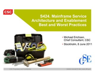 CSC Proprietary and Confidential 1/20/2016 10:03 AM PPT 2003_Toolkit_FMT.ppt 0
S424. Mainframe Service
Architecture and Enablement
Best and Worst Practices
• Michael Erichsen,
Chief Consultant, CSC
• Stockholm, 8 June 2011
 