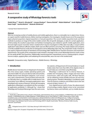 Vol.:(0123456789)
SN Applied Sciences (2019) 1:1320 | https://doi.org/10.1007/s42452-019-1312-8
Research Article
A comparative study of WhatsApp forensics tools
Khalid Alissa1,2
· Norah A. Almubairik1
· Lamyaa Alsaleem1
· Deema Alotaibi1
· Malak Aldakheel1
· Sarah Alqhtani1
·
Nazar Saqib1
· Samiha Brahimi1
· Mubarak Alshahrani3
© Springer Nature Switzerland AG 2019
Abstract
With the increasing number of mobile phones and mobile applications, there is a noticeable rise in cybercrimes. Hence,
an urgent need for mobile forensics. Before starting investigation, the investigator should choose one of the acquisition
types; physical acquisition, logical acquisition or manual acquisition. The current mobile acquisition tools use these
methods to produce an image of the entire mobile content, files of specific datatypes, or data of a certain application.
Unfortunately, the resultant output does not facilitate investigating cases related to specific mobile application, since
the tool might acquire more than what is needed which requires investigators to filter data manually, or acquire all the
application’s data without sufficient analysis. Both cases are effort and time consuming.This study analyzes and compares
currently available forensics tools that are designed to extract WhatsApp data only. The comparative study is based on
two aspects; National Institute of Standards and Technology (NIST) Mobile Device Tool Test Assertions and researchers’
requirements. The results of the comparative study showed a shortage in the current WhatsApp forensics tools as they
do not satisfy all NIST Test Assertions. Additionally, several researchers’requirements such as: creating projects, compre-
hensive analysis, applying filters and validating the extracted files, were not met in the studied tools.
Keywords Comparative study · Digital forensics · Mobile forensics · WhatsApp
1 Introduction
Mobile devices have become an integral part of everyone’s
life, it has various types, models, operating systems and
sizes that enable it to carry out diverse tasks and activities.
Mobile devices have divergent categories, such as busi-
ness, sport, entertainment, communication and many oth-
ers. Recently, there is a notable shift to mobile device com-
munication since different messaging applications were
developed with variety of features. Among all messaging
applications,WhatsApp is accredited to be the most popu-
lar application worldwide [1]. Although Fig. 1 shows that
WhatsApp and Facebook Messenger have the same score,
the statistics of Department of Criminal Evidence in Saudi
Arabia states that more than 80% of the digital crimes in
Saudi Arabia are committed using WhatsApp.
WhatsApp is well-known for its diverse features, it
enables text messaging, videos, images and voice notes
transmission, video and audio calls. All these features
can be utilized by variety of fields and users, for evil or for
good purposes. Therefore, WhatsApp is considered a gold
mine for forensics evidences and artifacts due to the vast
amount of data it stores [1, 3].
From digital forensics point of view, the advancement
of technology enables digital crimes to be committed
by diverse means and methods, such as mobile devices.
Received: 4 August 2019 / Accepted: 18 September 2019 / Published online: 3 October 2019
* Khalid Alissa, kAlissa@kacst.edu.sa; Norah A. Almubairik, naalmubairik@iau.edu.sa; Lamyaa Alsaleem, 2150006354@iau.edu.sa; Deema
Alotaibi, 2150004996@iau.edu.sa; Malak Aldakheel, 2160007006@iau.edu.sa; Sarah Alqhtani, 2150001193@iau.edu.sa; Nazar Saqib,
nasaqib@iau.edu.sa; Samiha Brahimi, sbrahimi@iau.edu.sa; Mubarak Alshahrani, Mob.mob1409@gmail.com | 1
College of Computer
Sciences and Information Technology, Imam Abdulrahman Bin Faisal University, Dammam, Saudi Arabia. 2
National Center for Satellite
Technologies, King Abdulaziz City for Science and Technology (KACST), Riyadh, Saudi Arabia. 3
Ministry of Interior, Public Security,
Dammam, Saudi Arabia.
 