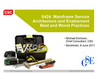 S424. Mainframe Service
                                   Architecture and Enablement
                                      Best and Worst Practices


                                                  • Michael Erichsen,
                                                    Chief Consultant, CSC
                                                  • Stockholm, 8 June 2011




CSC Proprietary and Confidential                     6/26/2011 8:47 AM PPT 2003_Toolkit_FMT.ppt 0
 