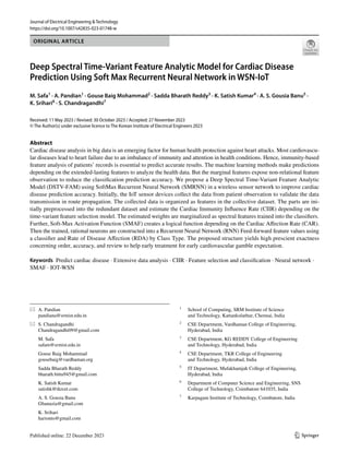 Vol.:(0123456789)
1 3
Journal of Electrical Engineering & Technology
https://doi.org/10.1007/s42835-023-01748-w
ORIGINAL ARTICLE
Deep Spectral Time‑Variant Feature Analytic Model for Cardiac Disease
Prediction Using Soft Max Recurrent Neural Network in WSN‑IoT
M. Safa1
· A. Pandian1
· Gouse Baig Mohammad2
· Sadda Bharath Reddy3
· K. Satish Kumar4
· A. S. Gousia Banu5
·
K. Srihari6
· S. Chandragandhi7
Received: 11 May 2023 / Revised: 30 October 2023 / Accepted: 27 November 2023
© The Author(s) under exclusive licence to The Korean Institute of Electrical Engineers 2023
Abstract
Cardiac disease analysis in big data is an emerging factor for human health protection against heart attacks. Most cardiovascu-
lar diseases lead to heart failure due to an imbalance of immunity and attention in health conditions. Hence, immunity-based
feature analysis of patients’ records is essential to predict accurate results. The machine learning methods make predictions
depending on the extended-lasting features to analyze the health data. But the marginal features expose non-relational feature
observation to reduce the classification prediction accuracy. We propose a Deep Spectral Time-Variant Feature Analytic
Model (DSTV-FAM) using SoftMax Recurrent Neural Network (SMRNN) in a wireless sensor network to improve cardiac
disease prediction accuracy. Initially, the IoT sensor devices collect the data from patient observation to validate the data
transmission in route propagation. The collected data is organized as features in the collective dataset. The parts are ini-
tially preprocessed into the redundant dataset and estimate the Cardiac Immunity Influence Rate (CIIR) depending on the
time-variant feature selection model. The estimated weights are marginalized as spectral features trained into the classifiers.
Further, Soft-Max Activation Function (SMAF) creates a logical function depending on the Cardiac Affection Rate (CAR).
Then the trained, rational neurons are constructed into a Recurrent Neural Network (RNN) Feed-forward feature values using
a classifier and Rate of Disease Affection (RDA) by Class Type. The proposed structure yields high prescient exactness
concerning order, accuracy, and review to help early treatment for early cardiovascular gamble expectation.
Keywords Predict cardiac disease · Extensive data analysis · CIIR · Feature selection and classification · Neural network ·
SMAF · IOT-WSN
* A. Pandian
pandiana@srmist.edu.in
* S. Chandragandhi
Chandragandhi09@gmail.com
M. Safa
safam@srmist.edu.in
Gouse Baig Mohammad
gousebaig@vardhaman.org
Sadda Bharath Reddy
bharath.bittu945@gmail.com
K. Satish Kumar
satishk@tkrcet.com
A. S. Gousia Banu
Gbanuzia@gmail.com
K. Srihari
harionto@gmail.com
1
School of Computing, SRM Institute of Science
and Technology, Kattankulathur, Chennai, India
2
CSE Department, Vardhaman College of Engineering,
Hyderabad, India
3
CSE Department, KG REDDY College of Engineering
and Technology, Hyderabad, India
4
CSE Department, TKR College of Engineering
and Technology, Hyderabad, India
5
IT Department, Mufakhamjah College of Engineering,
Hyderabad, India
6
Department of Computer Science and Engineering, SNS
College of Technology, Coimbatore 641035, India
7
Karpagam Institute of Technology, Coimbatore, India
 
