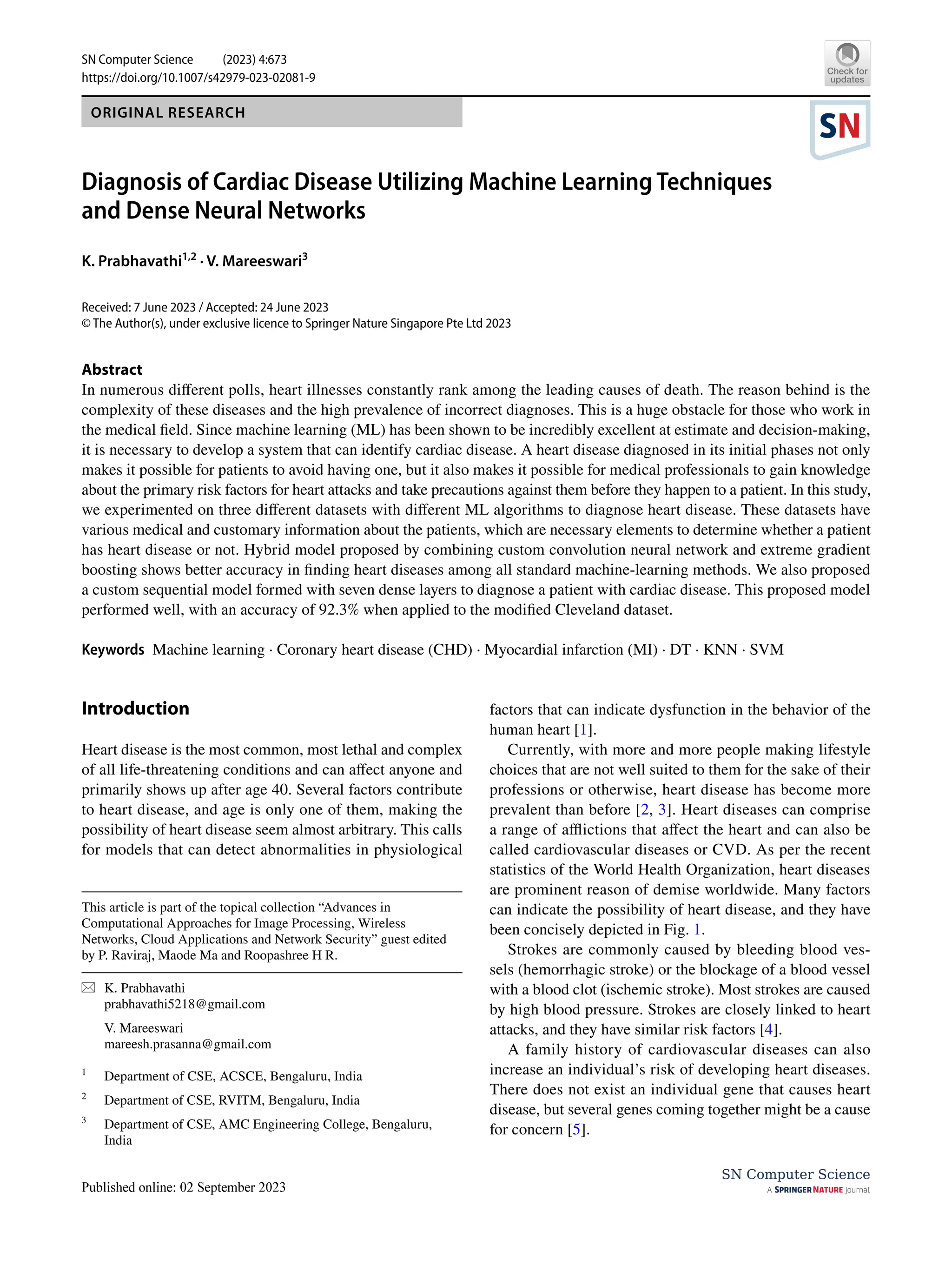 Vol.:(0123456789)
SN Computer Science (2023) 4:673
https://doi.org/10.1007/s42979-023-02081-9
SN Computer Science
ORIGINAL RESEARCH
Diagnosis of Cardiac Disease Utilizing Machine Learning Techniques
and Dense Neural Networks
K. Prabhavathi1,2
· V. Mareeswari3
Received: 7 June 2023 / Accepted: 24 June 2023
© The Author(s), under exclusive licence to Springer Nature Singapore Pte Ltd 2023
Abstract
In numerous different polls, heart illnesses constantly rank among the leading causes of death. The reason behind is the
complexity of these diseases and the high prevalence of incorrect diagnoses. This is a huge obstacle for those who work in
the medical field. Since machine learning (ML) has been shown to be incredibly excellent at estimate and decision-making,
it is necessary to develop a system that can identify cardiac disease. A heart disease diagnosed in its initial phases not only
makes it possible for patients to avoid having one, but it also makes it possible for medical professionals to gain knowledge
about the primary risk factors for heart attacks and take precautions against them before they happen to a patient. In this study,
we experimented on three different datasets with different ML algorithms to diagnose heart disease. These datasets have
various medical and customary information about the patients, which are necessary elements to determine whether a patient
has heart disease or not. Hybrid model proposed by combining custom convolution neural network and extreme gradient
boosting shows better accuracy in finding heart diseases among all standard machine-learning methods. We also proposed
a custom sequential model formed with seven dense layers to diagnose a patient with cardiac disease. This proposed model
performed well, with an accuracy of 92.3% when applied to the modified Cleveland dataset.
Keywords Machine learning · Coronary heart disease (CHD) · Myocardial infarction (MI) · DT · KNN · SVM
Introduction
Heart disease is the most common, most lethal and complex
of all life-threatening conditions and can affect anyone and
primarily shows up after age 40. Several factors contribute
to heart disease, and age is only one of them, making the
possibility of heart disease seem almost arbitrary. This calls
for models that can detect abnormalities in physiological
factors that can indicate dysfunction in the behavior of the
human heart [1].
Currently, with more and more people making lifestyle
choices that are not well suited to them for the sake of their
professions or otherwise, heart disease has become more
prevalent than before [2, 3]. Heart diseases can comprise
a range of afflictions that affect the heart and can also be
called cardiovascular diseases or CVD. As per the recent
statistics of the World Health Organization, heart diseases
are prominent reason of demise worldwide. Many factors
can indicate the possibility of heart disease, and they have
been concisely depicted in Fig. 1.
Strokes are commonly caused by bleeding blood ves-
sels (hemorrhagic stroke) or the blockage of a blood vessel
with a blood clot (ischemic stroke). Most strokes are caused
by high blood pressure. Strokes are closely linked to heart
attacks, and they have similar risk factors [4].
A family history of cardiovascular diseases can also
increase an individual’s risk of developing heart diseases.
There does not exist an individual gene that causes heart
disease, but several genes coming together might be a cause
for concern [5].
This article is part of the topical collection “Advances in
Computational Approaches for Image Processing, Wireless
Networks, Cloud Applications and Network Security” guest edited
by P. Raviraj, Maode Ma and Roopashree H R.
* K. Prabhavathi
prabhavathi5218@gmail.com
V. Mareeswari
mareesh.prasanna@gmail.com
1
Department of CSE, ACSCE, Bengaluru, India
2
Department of CSE, RVITM, Bengaluru, India
3
Department of CSE, AMC Engineering College, Bengaluru,
India
 
