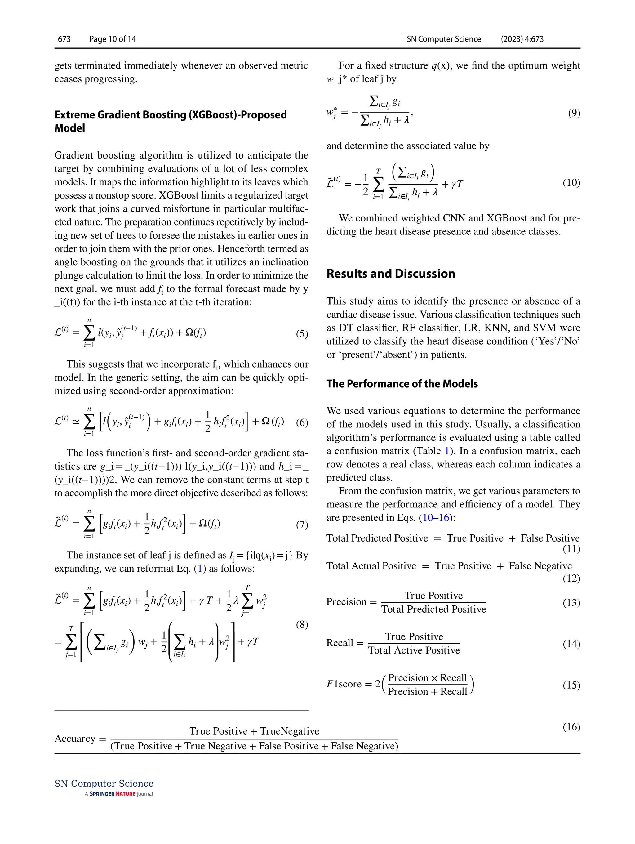 SN Computer Science (2023) 4:673
673 Page 10 of 14
SN Computer Science
gets terminated immediately whenever an observed metric
ceases progressing.
Extreme Gradient Boosting (XGBoost)‑Proposed
Model
Gradient boosting algorithm is utilized to anticipate the
target by combining evaluations of a lot of less complex
models. It maps the information highlight to its leaves which
possess a nonstop score. XGBoost limits a regularized target
work that joins a curved misfortune in particular multifac-
eted nature. The preparation continues repetitively by includ-
ing new set of trees to foresee the mistakes in earlier ones in
order to join them with the prior ones. Henceforth termed as
angle boosting on the grounds that it utilizes an inclination
plunge calculation to limit the loss. In order to minimize the
next goal, we must add ft to the formal forecast made by y
_i((t)) for the i-th instance at the t-th iteration:
This suggests that we incorporate ­
ft, which enhances our
model. In the generic setting, the aim can be quickly opti-
mized using second-order approximation:
The loss function’s first- and second-order gradient sta-
tistics are g_i = _(y_i((t−1))) l(y_i,y_i((t−1))) and h_i = _
(y_i((t−1))))2. We can remove the constant terms at step t
to accomplish the more direct objective described as follows:
The instance set of leaf j is defined as Ij ={i|q(xi)=j} By
expanding, we can reformat Eq. (1) as follows:
(5)
L(t)
=
n
∑
i=1
l(yi, ̂
y(t−1)
i
+ ft(xi)) + Ω(ft)
(6)
L(t)
≃
n
∑
i=1
[
l
(
yi, ̂
y(t−1)
i
)
+ gift(xi) +
1
2
hif2
t
(xi)
]
+ Ω (ft)
(7)
̃
L
(t)
=
n
∑
i=1
[
gift(xi) +
1
2
hif2
t
(xi)
]
+ Ω(ft)
(8)
̃
L
(t)
=
n
�
i=1
�
gift(xi) +
1
2
hif2
t
(xi)
�
+ 𝛾 T +
1
2
𝜆
T
�
j=1
w2
j
=
T
�
j=1
⎡
⎢
⎢
⎢
�
�
i∈Ij
gi
�
wj +
1
2
⎛
⎜
⎜
⎝
�
i∈Ij
hi + 𝜆
⎞
⎟
⎟
⎠
w2
j
⎤
⎥
⎥
⎥
+ 𝛾T
For a fixed structure q(x), we find the optimum weight
w_j* of leaf j by
and determine the associated value by
We combined weighted CNN and XGBoost and for pre-
dicting the heart disease presence and absence classes.
Results and Discussion
This study aims to identify the presence or absence of a
cardiac disease issue. Various classification techniques such
as DT classifier, RF classifier, LR, KNN, and SVM were
utilized to classify the heart disease condition (‘Yes’/‘No’
or ‘present’/‘absent’) in patients.
The Performance of the Models
We used various equations to determine the performance
of the models used in this study. Usually, a classification
algorithm’s performance is evaluated using a table called
a confusion matrix (Table 1). In a confusion matrix, each
row denotes a real class, whereas each column indicates a
predicted class.
From the confusion matrix, we get various parameters to
measure the performance and efficiency of a model. They
are presented in Eqs. (10–16):
(9)
w∗
j
= −
∑
i∈Ij
gi
∑
i∈Ij
hi + 𝜆
,
(10)
̃
L
(t)
= −
1
2
T
�
i=1
�∑
i∈Ij
gi
�
∑
i∈Ij
hi + 𝜆
+ 𝛾T
(11)
Total Predicted Positive = True Positive + False Positive
(12)
Total Actual Positive = True Positive + False Negative
(13)
Precision =
True Positive
Total Predicted Positive
(14)
Recall =
True Positive
Total Active Positive
(15)
F1score = 2
(
Precision × Recall
Precision + Recall
)
(16)
Accuarcy =
True Positive + TrueNegative
(True Positive + True Negative + False Positive + False Negative)
 