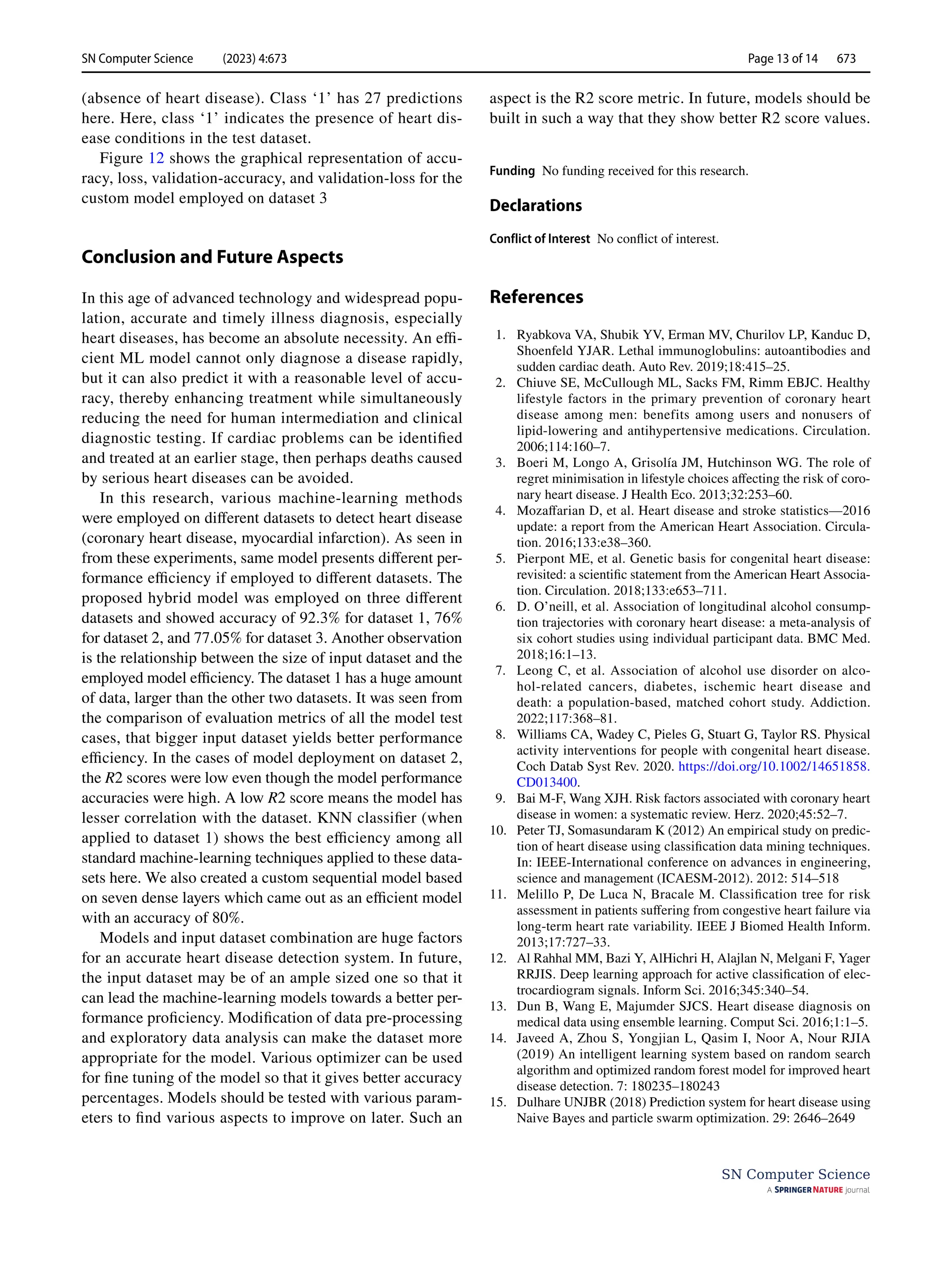 SN Computer Science (2023) 4:673 Page 13 of 14 673
SN Computer Science
(absence of heart disease). Class ‘1’ has 27 predictions
here. Here, class ‘1’ indicates the presence of heart dis-
ease conditions in the test dataset.
Figure 12 shows the graphical representation of accu-
racy, loss, validation-accuracy, and validation-loss for the
custom model employed on dataset 3
Conclusion and Future Aspects
In this age of advanced technology and widespread popu-
lation, accurate and timely illness diagnosis, especially
heart diseases, has become an absolute necessity. An effi-
cient ML model cannot only diagnose a disease rapidly,
but it can also predict it with a reasonable level of accu-
racy, thereby enhancing treatment while simultaneously
reducing the need for human intermediation and clinical
diagnostic testing. If cardiac problems can be identified
and treated at an earlier stage, then perhaps deaths caused
by serious heart diseases can be avoided.
In this research, various machine-learning methods
were employed on different datasets to detect heart disease
(coronary heart disease, myocardial infarction). As seen in
from these experiments, same model presents different per-
formance efficiency if employed to different datasets. The
proposed hybrid model was employed on three different
datasets and showed accuracy of 92.3% for dataset 1, 76%
for dataset 2, and 77.05% for dataset 3. Another observation
is the relationship between the size of input dataset and the
employed model efficiency. The dataset 1 has a huge amount
of data, larger than the other two datasets. It was seen from
the comparison of evaluation metrics of all the model test
cases, that bigger input dataset yields better performance
efficiency. In the cases of model deployment on dataset 2,
the R2 scores were low even though the model performance
accuracies were high. A low R2 score means the model has
lesser correlation with the dataset. KNN classifier (when
applied to dataset 1) shows the best efficiency among all
standard machine-learning techniques applied to these data-
sets here. We also created a custom sequential model based
on seven dense layers which came out as an efficient model
with an accuracy of 80%.
Models and input dataset combination are huge factors
for an accurate heart disease detection system. In future,
the input dataset may be of an ample sized one so that it
can lead the machine-learning models towards a better per-
formance proficiency. Modification of data pre-processing
and exploratory data analysis can make the dataset more
appropriate for the model. Various optimizer can be used
for fine tuning of the model so that it gives better accuracy
percentages. Models should be tested with various param-
eters to find various aspects to improve on later. Such an
aspect is the R2 score metric. In future, models should be
built in such a way that they show better R2 score values.
Funding No funding received for this research.
Declarations
Conflict of Interest No conflict of interest.
References
1. Ryabkova VA, Shubik YV, Erman MV, Churilov LP, Kanduc D,
Shoenfeld YJAR. Lethal immunoglobulins: autoantibodies and
sudden cardiac death. Auto Rev. 2019;18:415–25.
2. Chiuve SE, McCullough ML, Sacks FM, Rimm EBJC. Healthy
lifestyle factors in the primary prevention of coronary heart
disease among men: benefits among users and nonusers of
lipid-lowering and antihypertensive medications. Circulation.
2006;114:160–7.
3. Boeri M, Longo A, Grisolía JM, Hutchinson WG. The role of
regret minimisation in lifestyle choices affecting the risk of coro-
nary heart disease. J Health Eco. 2013;32:253–60.
4. Mozaffarian D, et al. Heart disease and stroke statistics—2016
update: a report from the American Heart Association. Circula-
tion. 2016;133:e38–360.
5. Pierpont ME, et al. Genetic basis for congenital heart disease:
revisited: a scientific statement from the American Heart Associa-
tion. Circulation. 2018;133:e653–711.
6. D. O’neill, et al. Association of longitudinal alcohol consump-
tion trajectories with coronary heart disease: a meta-analysis of
six cohort studies using individual participant data. BMC Med.
2018;16:1–13.
7. Leong C, et al. Association of alcohol use disorder on alco-
hol-related cancers, diabetes, ischemic heart disease and
death: a population-based, matched cohort study. Addiction.
2022;117:368–81.
8. Williams CA, Wadey C, Pieles G, Stuart G, Taylor RS. Physical
activity interventions for people with congenital heart disease.
Coch Datab Syst Rev. 2020. https://​doi.​org/​10.​1002/​14651​858.​
CD013​400.
9. Bai M-F, Wang XJH. Risk factors associated with coronary heart
disease in women: a systematic review. Herz. 2020;45:52–7.
10. Peter TJ, Somasundaram K (2012) An empirical study on predic-
tion of heart disease using classification data mining techniques.
In: IEEE-International conference on advances in engineering,
science and management (ICAESM-2012). 2012: 514–518
11. Melillo P, De Luca N, Bracale M. Classification tree for risk
assessment in patients suffering from congestive heart failure via
long-term heart rate variability. IEEE J Biomed Health Inform.
2013;17:727–33.
12. Al Rahhal MM, Bazi Y, AlHichri H, Alajlan N, Melgani F, Yager
RRJIS. Deep learning approach for active classification of elec-
trocardiogram signals. Inform Sci. 2016;345:340–54.
13. Dun B, Wang E, Majumder SJCS. Heart disease diagnosis on
medical data using ensemble learning. Comput Sci. 2016;1:1–5.
14. Javeed A, Zhou S, Yongjian L, Qasim I, Noor A, Nour RJIA
(2019) An intelligent learning system based on random search
algorithm and optimized random forest model for improved heart
disease detection. 7: 180235–180243
15. Dulhare UNJBR (2018) Prediction system for heart disease using
Naive Bayes and particle swarm optimization. 29: 2646–2649
 