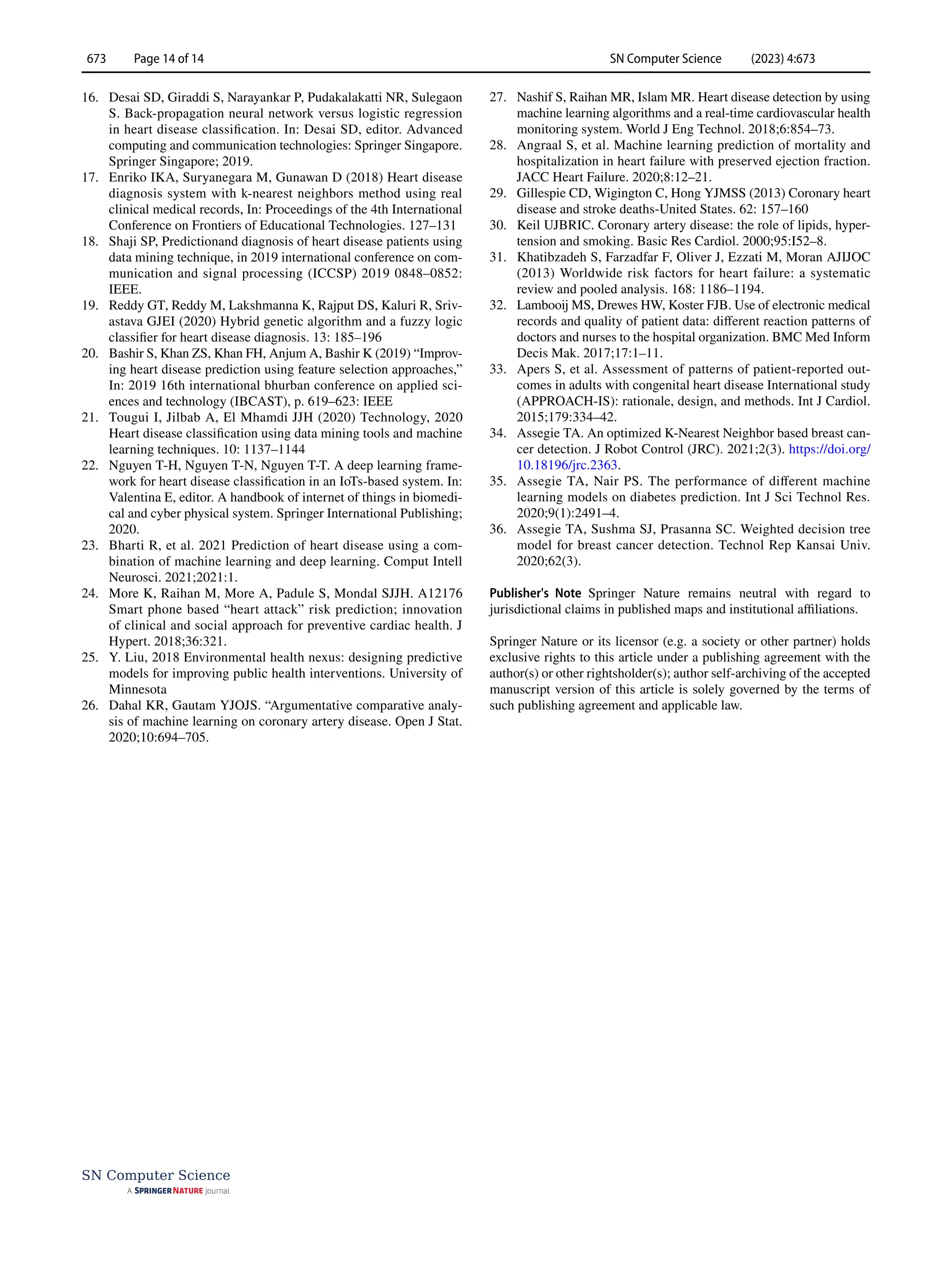 SN Computer Science (2023) 4:673
673 Page 14 of 14
SN Computer Science
16. Desai SD, Giraddi S, Narayankar P, Pudakalakatti NR, Sulegaon
S. Back-propagation neural network versus logistic regression
in heart disease classification. In: Desai SD, editor. Advanced
computing and communication technologies: Springer Singapore.
Springer Singapore; 2019.
17. Enriko IKA, Suryanegara M, Gunawan D (2018) Heart disease
diagnosis system with k-nearest neighbors method using real
clinical medical records, In: Proceedings of the 4th International
Conference on Frontiers of Educational Technologies. 127–131
18. Shaji SP, Predictionand diagnosis of heart disease patients using
data mining technique, in 2019 international conference on com-
munication and signal processing (ICCSP) 2019 0848–0852:
IEEE.
19. Reddy GT, Reddy M, Lakshmanna K, Rajput DS, Kaluri R, Sriv-
astava GJEI (2020) Hybrid genetic algorithm and a fuzzy logic
classifier for heart disease diagnosis. 13: 185–196
20. Bashir S, Khan ZS, Khan FH, Anjum A, Bashir K (2019) “Improv-
ing heart disease prediction using feature selection approaches,”
In: 2019 16th international bhurban conference on applied sci-
ences and technology (IBCAST), p. 619–623: IEEE
21. Tougui I, Jilbab A, El Mhamdi JJH (2020) Technology, 2020
Heart disease classification using data mining tools and machine
learning techniques. 10: 1137–1144
22. Nguyen T-H, Nguyen T-N, Nguyen T-T. A deep learning frame-
work for heart disease classification in an IoTs-based system. In:
Valentina E, editor. A handbook of internet of things in biomedi-
cal and cyber physical system. Springer International Publishing;
2020.
23. Bharti R, et al. 2021 Prediction of heart disease using a com-
bination of machine learning and deep learning. Comput Intell
Neurosci. 2021;2021:1.
24. More K, Raihan M, More A, Padule S, Mondal SJJH. A12176
Smart phone based “heart attack” risk prediction; innovation
of clinical and social approach for preventive cardiac health. J
Hypert. 2018;36:321.
25. Y. Liu, 2018 Environmental health nexus: designing predictive
models for improving public health interventions. University of
Minnesota
26. Dahal KR, Gautam YJOJS. “Argumentative comparative analy-
sis of machine learning on coronary artery disease. Open J Stat.
2020;10:694–705.
27. Nashif S, Raihan MR, Islam MR. Heart disease detection by using
machine learning algorithms and a real-time cardiovascular health
monitoring system. World J Eng Technol. 2018;6:854–73.
28. Angraal S, et al. Machine learning prediction of mortality and
hospitalization in heart failure with preserved ejection fraction.
JACC Heart Failure. 2020;8:12–21.
29. Gillespie CD, Wigington C, Hong YJMSS (2013) Coronary heart
disease and stroke deaths-United States. 62: 157–160
30. Keil UJBRIC. Coronary artery disease: the role of lipids, hyper-
tension and smoking. Basic Res Cardiol. 2000;95:I52–8.
31. Khatibzadeh S, Farzadfar F, Oliver J, Ezzati M, Moran AJIJOC
(2013) Worldwide risk factors for heart failure: a systematic
review and pooled analysis. 168: 1186–1194.
32. Lambooij MS, Drewes HW, Koster FJB. Use of electronic medical
records and quality of patient data: different reaction patterns of
doctors and nurses to the hospital organization. BMC Med Inform
Decis Mak. 2017;17:1–11.
33. Apers S, et al. Assessment of patterns of patient-reported out-
comes in adults with congenital heart disease International study
(APPROACH-IS): rationale, design, and methods. Int J Cardiol.
2015;179:334–42.
34. Assegie TA. An optimized K-Nearest Neighbor based breast can-
cer detection. J Robot Control (JRC). 2021;2(3). https://​doi.​org/​
10.​18196/​jrc.​2363.
35. Assegie TA, Nair PS. The performance of different machine
learning models on diabetes prediction. Int J Sci Technol Res.
2020;9(1):2491–4.
36. Assegie TA, Sushma SJ, Prasanna SC. Weighted decision tree
model for breast cancer detection. Technol Rep Kansai Univ.
2020;62(3).
Publisher's Note Springer Nature remains neutral with regard to
jurisdictional claims in published maps and institutional affiliations.
Springer Nature or its licensor (e.g. a society or other partner) holds
exclusive rights to this article under a publishing agreement with the
author(s) or other rightsholder(s); author self-archiving of the accepted
manuscript version of this article is solely governed by the terms of
such publishing agreement and applicable law.
 