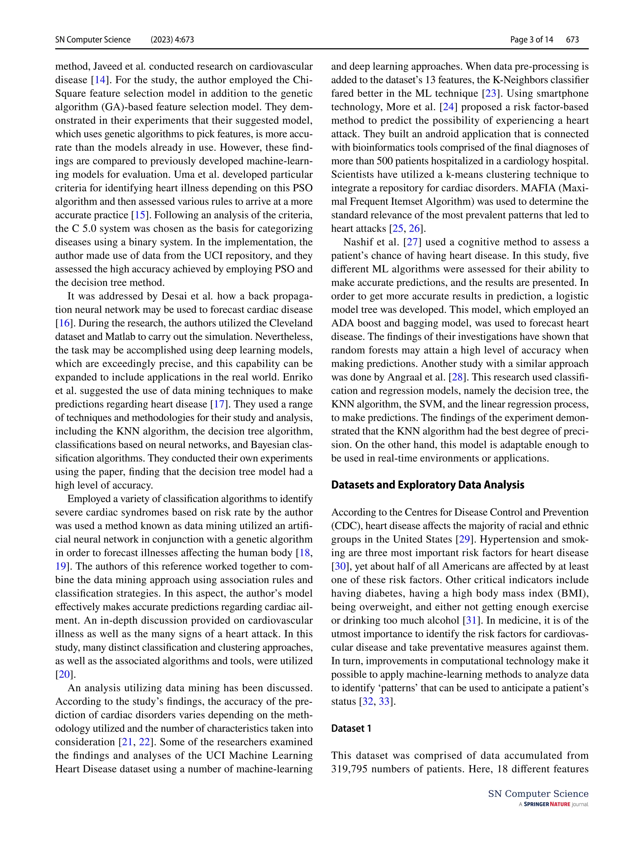 SN Computer Science (2023) 4:673 Page 3 of 14 673
SN Computer Science
method, Javeed et al. conducted research on cardiovascular
disease [14]. For the study, the author employed the Chi-
Square feature selection model in addition to the genetic
algorithm (GA)-based feature selection model. They dem-
onstrated in their experiments that their suggested model,
which uses genetic algorithms to pick features, is more accu-
rate than the models already in use. However, these find-
ings are compared to previously developed machine-learn-
ing models for evaluation. Uma et al. developed particular
criteria for identifying heart illness depending on this PSO
algorithm and then assessed various rules to arrive at a more
accurate practice [15]. Following an analysis of the criteria,
the C 5.0 system was chosen as the basis for categorizing
diseases using a binary system. In the implementation, the
author made use of data from the UCI repository, and they
assessed the high accuracy achieved by employing PSO and
the decision tree method.
It was addressed by Desai et al. how a back propaga-
tion neural network may be used to forecast cardiac disease
[16]. During the research, the authors utilized the Cleveland
dataset and Matlab to carry out the simulation. Nevertheless,
the task may be accomplished using deep learning models,
which are exceedingly precise, and this capability can be
expanded to include applications in the real world. Enriko
et al. suggested the use of data mining techniques to make
predictions regarding heart disease [17]. They used a range
of techniques and methodologies for their study and analysis,
including the KNN algorithm, the decision tree algorithm,
classifications based on neural networks, and Bayesian clas-
sification algorithms. They conducted their own experiments
using the paper, finding that the decision tree model had a
high level of accuracy.
Employed a variety of classification algorithms to identify
severe cardiac syndromes based on risk rate by the author
was used a method known as data mining utilized an artifi-
cial neural network in conjunction with a genetic algorithm
in order to forecast illnesses affecting the human body [18,
19]. The authors of this reference worked together to com-
bine the data mining approach using association rules and
classification strategies. In this aspect, the author’s model
effectively makes accurate predictions regarding cardiac ail-
ment. An in-depth discussion provided on cardiovascular
illness as well as the many signs of a heart attack. In this
study, many distinct classification and clustering approaches,
as well as the associated algorithms and tools, were utilized
[20].
An analysis utilizing data mining has been discussed.
According to the study’s findings, the accuracy of the pre-
diction of cardiac disorders varies depending on the meth-
odology utilized and the number of characteristics taken into
consideration [21, 22]. Some of the researchers examined
the findings and analyses of the UCI Machine Learning
Heart Disease dataset using a number of machine-learning
and deep learning approaches. When data pre-processing is
added to the dataset’s 13 features, the K-Neighbors classifier
fared better in the ML technique [23]. Using smartphone
technology, More et al. [24] proposed a risk factor-based
method to predict the possibility of experiencing a heart
attack. They built an android application that is connected
with bioinformatics tools comprised of the final diagnoses of
more than 500 patients hospitalized in a cardiology hospital.
Scientists have utilized a k-means clustering technique to
integrate a repository for cardiac disorders. MAFIA (Maxi-
mal Frequent Itemset Algorithm) was used to determine the
standard relevance of the most prevalent patterns that led to
heart attacks [25, 26].
Nashif et al. [27] used a cognitive method to assess a
patient’s chance of having heart disease. In this study, five
different ML algorithms were assessed for their ability to
make accurate predictions, and the results are presented. In
order to get more accurate results in prediction, a logistic
model tree was developed. This model, which employed an
ADA boost and bagging model, was used to forecast heart
disease. The findings of their investigations have shown that
random forests may attain a high level of accuracy when
making predictions. Another study with a similar approach
was done by Angraal et al. [28]. This research used classifi-
cation and regression models, namely the decision tree, the
KNN algorithm, the SVM, and the linear regression process,
to make predictions. The findings of the experiment demon-
strated that the KNN algorithm had the best degree of preci-
sion. On the other hand, this model is adaptable enough to
be used in real-time environments or applications.
Datasets and Exploratory Data Analysis
According to the Centres for Disease Control and Prevention
(CDC), heart disease affects the majority of racial and ethnic
groups in the United States [29]. Hypertension and smok-
ing are three most important risk factors for heart disease
[30], yet about half of all Americans are affected by at least
one of these risk factors. Other critical indicators include
having diabetes, having a high body mass index (BMI),
being overweight, and either not getting enough exercise
or drinking too much alcohol [31]. In medicine, it is of the
utmost importance to identify the risk factors for cardiovas-
cular disease and take preventative measures against them.
In turn, improvements in computational technology make it
possible to apply machine-learning methods to analyze data
to identify ‘patterns’ that can be used to anticipate a patient’s
status [32, 33].
Dataset 1
This dataset was comprised of data accumulated from
319,795 numbers of patients. Here, 18 different features
 