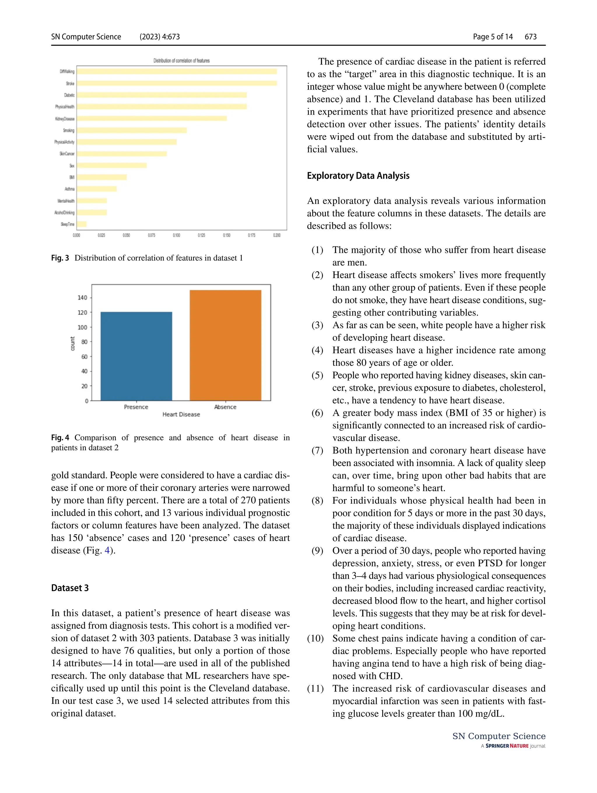 SN Computer Science (2023) 4:673 Page 5 of 14 673
SN Computer Science
gold standard. People were considered to have a cardiac dis-
ease if one or more of their coronary arteries were narrowed
by more than fifty percent. There are a total of 270 patients
included in this cohort, and 13 various individual prognostic
factors or column features have been analyzed. The dataset
has 150 ‘absence’ cases and 120 ‘presence’ cases of heart
disease (Fig. 4).
Dataset 3
In this dataset, a patient’s presence of heart disease was
assigned from diagnosis tests. This cohort is a modified ver-
sion of dataset 2 with 303 patients. Database 3 was initially
designed to have 76 qualities, but only a portion of those
14 attributes—14 in total—are used in all of the published
research. The only database that ML researchers have spe-
cifically used up until this point is the Cleveland database.
In our test case 3, we used 14 selected attributes from this
original dataset.
The presence of cardiac disease in the patient is referred
to as the “target” area in this diagnostic technique. It is an
integer whose value might be anywhere between 0 (complete
absence) and 1. The Cleveland database has been utilized
in experiments that have prioritized presence and absence
detection over other issues. The patients’ identity details
were wiped out from the database and substituted by arti-
ficial values.
Exploratory Data Analysis
An exploratory data analysis reveals various information
about the feature columns in these datasets. The details are
described as follows:
(1) The majority of those who suffer from heart disease
are men.
(2) Heart disease affects smokers’ lives more frequently
than any other group of patients. Even if these people
do not smoke, they have heart disease conditions, sug-
gesting other contributing variables.
(3) As far as can be seen, white people have a higher risk
of developing heart disease.
(4) Heart diseases have a higher incidence rate among
those 80 years of age or older.
(5) People who reported having kidney diseases, skin can-
cer, stroke, previous exposure to diabetes, cholesterol,
etc., have a tendency to have heart disease.
(6) A greater body mass index (BMI of 35 or higher) is
significantly connected to an increased risk of cardio-
vascular disease.
(7) Both hypertension and coronary heart disease have
been associated with insomnia. A lack of quality sleep
can, over time, bring upon other bad habits that are
harmful to someone’s heart.
(8) For individuals whose physical health had been in
poor condition for 5 days or more in the past 30 days,
the majority of these individuals displayed indications
of cardiac disease.
(9) Over a period of 30 days, people who reported having
depression, anxiety, stress, or even PTSD for longer
than 3–4 days had various physiological consequences
on their bodies, including increased cardiac reactivity,
decreased blood flow to the heart, and higher cortisol
levels. This suggests that they may be at risk for devel-
oping heart conditions.
(10) Some chest pains indicate having a condition of car-
diac problems. Especially people who have reported
having angina tend to have a high risk of being diag-
nosed with CHD.
(11) The increased risk of cardiovascular diseases and
myocardial infarction was seen in patients with fast-
ing glucose levels greater than 100 mg/dL.
Fig. 3  Distribution of correlation of features in dataset 1
Fig. 4  Comparison of presence and absence of heart disease in
patients in dataset 2
 