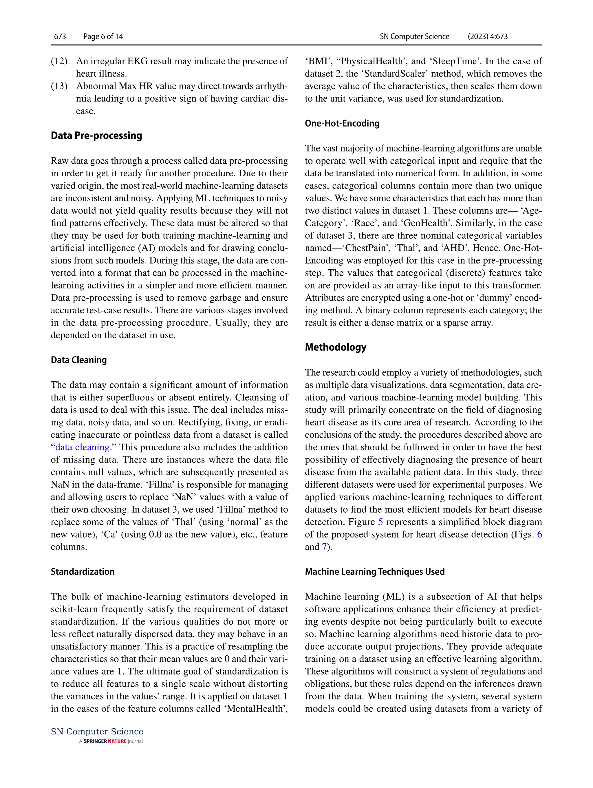 SN Computer Science (2023) 4:673
673 Page 6 of 14
SN Computer Science
(12) An irregular EKG result may indicate the presence of
heart illness.
(13) Abnormal Max HR value may direct towards arrhyth-
mia leading to a positive sign of having cardiac dis-
ease.
Data Pre‑processing
Raw data goes through a process called data pre-processing
in order to get it ready for another procedure. Due to their
varied origin, the most real-world machine-learning datasets
are inconsistent and noisy. Applying ML techniques to noisy
data would not yield quality results because they will not
find patterns effectively. These data must be altered so that
they may be used for both training machine-learning and
artificial intelligence (AI) models and for drawing conclu-
sions from such models. During this stage, the data are con-
verted into a format that can be processed in the machine-
learning activities in a simpler and more efficient manner.
Data pre-processing is used to remove garbage and ensure
accurate test-case results. There are various stages involved
in the data pre-processing procedure. Usually, they are
depended on the dataset in use.
Data Cleaning
The data may contain a significant amount of information
that is either superfluous or absent entirely. Cleansing of
data is used to deal with this issue. The deal includes miss-
ing data, noisy data, and so on. Rectifying, fixing, or eradi-
cating inaccurate or pointless data from a dataset is called
“data cleaning.” This procedure also includes the addition
of missing data. There are instances where the data file
contains null values, which are subsequently presented as
NaN in the data-frame. ‘Fillna’ is responsible for managing
and allowing users to replace ‘NaN’ values with a value of
their own choosing. In dataset 3, we used ‘Fillna’ method to
replace some of the values of ‘Thal’ (using ‘normal’ as the
new value), ‘Ca’ (using 0.0 as the new value), etc., feature
columns.
Standardization
The bulk of machine-learning estimators developed in
scikit-learn frequently satisfy the requirement of dataset
standardization. If the various qualities do not more or
less reflect naturally dispersed data, they may behave in an
unsatisfactory manner. This is a practice of resampling the
characteristics so that their mean values are 0 and their vari-
ance values are 1. The ultimate goal of standardization is
to reduce all features to a single scale without distorting
the variances in the values’ range. It is applied on dataset 1
in the cases of the feature columns called ‘MentalHealth’,
‘BMI’, “PhysicalHealth’, and ‘SleepTime’. In the case of
dataset 2, the ‘StandardScaler’ method, which removes the
average value of the characteristics, then scales them down
to the unit variance, was used for standardization.
One‑Hot‑Encoding
The vast majority of machine-learning algorithms are unable
to operate well with categorical input and require that the
data be translated into numerical form. In addition, in some
cases, categorical columns contain more than two unique
values. We have some characteristics that each has more than
two distinct values in dataset 1. These columns are— ‘Age-
Category’, ‘Race’, and ‘GenHealth’. Similarly, in the case
of dataset 3, there are three nominal categorical variables
named—‘ChestPain’, ‘Thal’, and ‘AHD’. Hence, One-Hot-
Encoding was employed for this case in the pre-processing
step. The values that categorical (discrete) features take
on are provided as an array-like input to this transformer.
Attributes are encrypted using a one-hot or ‘dummy’ encod-
ing method. A binary column represents each category; the
result is either a dense matrix or a sparse array.
Methodology
The research could employ a variety of methodologies, such
as multiple data visualizations, data segmentation, data cre-
ation, and various machine-learning model building. This
study will primarily concentrate on the field of diagnosing
heart disease as its core area of research. According to the
conclusions of the study, the procedures described above are
the ones that should be followed in order to have the best
possibility of effectively diagnosing the presence of heart
disease from the available patient data. In this study, three
different datasets were used for experimental purposes. We
applied various machine-learning techniques to different
datasets to find the most efficient models for heart disease
detection. Figure 5 represents a simplified block diagram
of the proposed system for heart disease detection (Figs. 6
and 7).
Machine Learning Techniques Used
Machine learning (ML) is a subsection of AI that helps
software applications enhance their efficiency at predict-
ing events despite not being particularly built to execute
so. Machine learning algorithms need historic data to pro-
duce accurate output projections. They provide adequate
training on a dataset using an effective learning algorithm.
These algorithms will construct a system of regulations and
obligations, but these rules depend on the inferences drawn
from the data. When training the system, several system
models could be created using datasets from a variety of
 