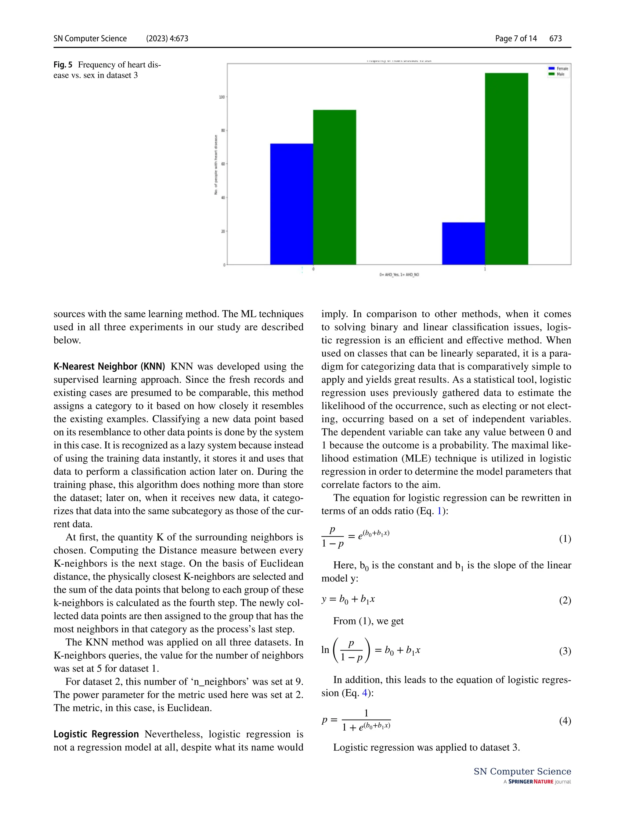 SN Computer Science (2023) 4:673 Page 7 of 14 673
SN Computer Science
sources with the same learning method. The ML techniques
used in all three experiments in our study are described
below.
K‑Nearest Neighbor (KNN) KNN was developed using the
supervised learning approach. Since the fresh records and
existing cases are presumed to be comparable, this method
assigns a category to it based on how closely it resembles
the existing examples. Classifying a new data point based
on its resemblance to other data points is done by the system
in this case. It is recognized as a lazy system because instead
of using the training data instantly, it stores it and uses that
data to perform a classification action later on. During the
training phase, this algorithm does nothing more than store
the dataset; later on, when it receives new data, it catego-
rizes that data into the same subcategory as those of the cur-
rent data.
At first, the quantity K of the surrounding neighbors is
chosen. Computing the Distance measure between every
K-neighbors is the next stage. On the basis of Euclidean
distance, the physically closest K-neighbors are selected and
the sum of the data points that belong to each group of these
k-neighbors is calculated as the fourth step. The newly col-
lected data points are then assigned to the group that has the
most neighbors in that category as the process’s last step.
The KNN method was applied on all three datasets. In
K-neighbors queries, the value for the number of neighbors
was set at 5 for dataset 1.
For dataset 2, this number of ‘n_neighbors’ was set at 9.
The power parameter for the metric used here was set at 2.
The metric, in this case, is Euclidean.
Logistic Regression Nevertheless, logistic regression is
not a regression model at all, despite what its name would
imply. In comparison to other methods, when it comes
to solving binary and linear classification issues, logis-
tic regression is an efficient and effective method. When
used on classes that can be linearly separated, it is a para-
digm for categorizing data that is comparatively simple to
apply and yields great results. As a statistical tool, logistic
regression uses previously gathered data to estimate the
likelihood of the occurrence, such as electing or not elect-
ing, occurring based on a set of independent variables.
The dependent variable can take any value between 0 and
1 because the outcome is a probability. The maximal like-
lihood estimation (MLE) technique is utilized in logistic
regression in order to determine the model parameters that
correlate factors to the aim.
The equation for logistic regression can be rewritten in
terms of an odds ratio (Eq. 1):
Here, ­b0 is the constant and ­
b1 is the slope of the linear
model y:
From (1), we get
In addition, this leads to the equation of logistic regres-
sion (Eq. 4):
Logistic regression was applied to dataset 3.
(1)
p
1 − p
= e(b0+b1x)
(2)
y = b0 + b1x
(3)
ln
(
p
1 − p
)
= b0 + b1x
(4)
p =
1
1 + e(b0+b1x)
Fig. 5  Frequency of heart dis-
ease vs. sex in dataset 3
 