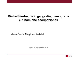 Distretti industriali: geografia, demografia
e dinamiche occupazionali
Maria Grazia Magliocchi – Istat
Roma, 6 Novembre 2015
 