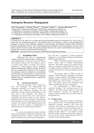 Silli Panigrahy et al Int. Journal of Engineering Research and Applications www.ijera.com
ISSN : 2248-9622, Vol. 4, Issue 3( Version 1), March 2014, pp.99-101
www.ijera.com 99 | P a g e
Enterprise Resource Management
Silli Panigrahy*, Rutuja Desai**, Namita Tambe**, Sachin Barahate****
*(Department of Information technology, PVPP College of engineering, Mumbai-72)
** (Department of Information technology, PVPP College of engineering, Mumbai-72)
*** (Department of Information technology, PVPP College of engineering, Mumbai-72)
**** (Department of Information technology, PVPP College of engineering, Mumbai-72)
ABSTRACT
The objective of this study was to design and develop information system for Noblesonics Pvt. Ltd to assist in
improving their manufacturing process. The proposed system was designed to enable a small manufacturing
company’s transition from traditional method of record keeping and planning utilizing ERM (Enterprise
Resource Management) software. This will potentially help the company to trace the employee, customer, order
details and the inventory record. The reports generated from the new system would facilitate the company to
manage their inventory and schedule their work process.
Keywords - Automated system, crystal report, ERM, Material Requirement Planning.
I. INTRODUCTION
Noblesonics Pvt. Ltd is a manufacturing
company which has limited number of employees. It
is the manufacturer of Ultrasonic Horns & Fixtures
and Vibration welding Tool. The company’s goal is
to provide good quality of product and services
adhering to a timely delivery process. Enterprise
Resource Management (ERM) is software for such a
firm for managing their information. The records of
the employee, customer, products etc are maintained
in Excel sheet. In excel sheet there is no provision for
fast access of records. Keeping backups also becomes
difficult; hence an automated system is required for
managing records.
II. LITERATURE REVIEW
Almost all companies small or large have
their own challenges with implementing and
integrating technology as a means to secure the
sustainable and competitive advantage over the
competitors. Having computerized information is the
basic need of the companies. The change in
technology has narrowed the wide world and the
competition has grown rapidly in every industry.
Reduced lead time, improved quality of products and
providing better services is the primary focus of the
company. The success of MRP implementation in the
business the desire moved to implementing an
automated system in manufacturing companies.
A. MRP
In recent year significant attention has been
paid to the integration of information technology with
manufacturing process. Earlier it appears that the
need was limited to cost and inventory management
But with time it expanded to include production
planning. As a result Material Requirement Planning
(MRP) was developed [1].
MRP is a production planning and inventory
control system used to manage manufacturing
processes. Most MRP systems are software based,
while it is possible to handle MRP by hand as well.
The MRP systems are intended to ensure products are
available for delivery to customers and plan delivery
schedule.
The primary inputs of MRP are bill of
materials, which details the composition of finished
products; a master schedule, which details how much
finished product is desired; and inventory records;
which details how much inventory is in hand or on
order. The planner process this information and
output are obtained in the form of reports [2].
The implementation of MRP brings a
significant change in the working process of the
company. The MRP systems appear to make fact
based production decisions by balancing the
customer order in relation to the inventory based on
the demand [3-4].
B. Existing system
Being a small scale company, Noblesonics
uses a manual process of record keeping about their
employees, customer, products, order status and
inventory. The records are maintained in an excel
sheet and it consumes a lot of time whenever there is
a need to view the records. The manual record
keeping becomes tedious [5]
. The duration of order
process is purely estimated and hence the company is
in need of the system which provides them the
reports for better decision making.
RESEARCH ARTICLE OPEN ACCESS
 