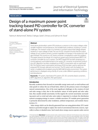 Design of a maximum power point
tracking‑based PID controller for DC converter
of stand‑alone PV system
Fatema A. Mohammed*
, Mohiy E. Bahgat, Saied S. Elmasry and Soliman M. Sharaf
Introduction
Recently, academics have focused on renewable energy assets such as wind turbines and
solar panels to reduce the use of fossil fuels, which are the primary source of ecological
natural contaminations. One of the most significant challenges in the creation of wind
and solar energy is that, due to the stochastic nature of wind speeds and solar radia-
tion, they usually include uncertainty. In this regard, the current uncertainty surround-
ing assets such as wind and solar units makes it important to evaluate the distribution
system’s arranging strategy to ensure a reliable execution. PV module power generation
is primarily determined by solar irradiation, ambient temperature, and module charac-
teristics [1].
Solar energy which can be directly generated from sun using photovoltaic (PV) instal-
lations is powerful enough to replace the need of conventional electricity sources, espe-
cially in urban or islanded areas. Such stand-alone energy sources operate under uneven
Abstract
Stand-alone photovoltaic system (PV) produces a variance in the output voltage under
variable irradiation and temperature, and variable load conditions, resulting in control
challenges. The research scope is to maintain a constant output load voltage despite
variations in input voltage or load. The use of a DC converter ensures that the output
voltage of such systems remains constant regardless of changes in the production volt-
age and load. The control on a DC boost converter is employed to solve this problem.
This paper presents the design of a maximum power point tracking-based (MPPT) DC
converter controller for such a system. The MPPT-based PID has been proposed as a
control approach and implemented to the system DC converter. Incremental Conduct-
ance (IC) algorithm has been employed as an MPPT in association with an optimized
PID. The Particle Swarm optimization technique (PSO) has been used to optimize the
proposed PID through selected cost function. The PV system with the loaded con-
verter is modeled and simulated using the MATLAB/Simulink environment. The system
performance is displayed using a family of curves under different operating conditions
and disturbances.
Keywords: PV system, Stand-alone PV systems, DC–DC converter, Boost converters,
MPPT algorithms, IC algorithm, PID optimization
OpenAccess
©The Author(s) 2022. Open AccessThis article is licensed under a Creative Commons Attribution 4.0 International License, which permits
use, sharing, adaptation, distribution and reproduction in any medium or format, as long as you give appropriate credit to the original
author(s) and the source, provide a link to the Creative Commons licence, and indicate if changes were made. The images or other third
party material in this article are included in the article’s Creative Commons licence, unless indicated otherwise in a credit line to the mate-
rial. If material is not included in the article’s Creative Commons licence and your intended use is not permitted by statutory regulation or
exceeds the permitted use, you will need to obtain permission directly from the copyright holder.To view a copy of this licence, visit http://​
creat​iveco​mmons.​org/​licen​ses/​by/4.​0/.
RESEARCH
Mohammed et al.
Journal of Electrical Systems and Inf Technol (2022) 9:9
https://doi.org/10.1186/s43067-022-00050-5
Journal of Electrical Systems
and Information Technology
*Correspondence:
eng_fatma_2004@yahoo.
com
Electrical Power
and Machines Department,
Faculty of Engineering –
Helwan, University of Helwan,
Cairo, Egypt
 