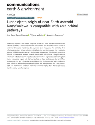 ARTICLE
Lunar ejecta origin of near-Earth asteroid
Kamo’oalewa is compatible with rare orbital
pathways
Jose Daniel Castro-Cisneros 1✉, Renu Malhotra 2 & Aaron J. Rosengren3
Near-Earth asteroid, Kamo’oalewa (469219), is one of a small number of known quasi-
satellites of Earth; it transitions between quasi-satellite and horseshoe orbital states on
centennial timescales, maintaining this dynamics over megayears. The similarity of its
reﬂectance spectrum to lunar silicates and its Earth-like orbit both suggest that it originated
from the lunar surface. Here we carry out numerical simulations of the dynamical evolution of
particles launched from different locations on the lunar surface with a range of ejection
velocities in order to assess the hypothesis that Kamo‘oalewa originated as a debris-fragment
from a meteoroidal impact with the lunar surface. As these ejecta escape the Earth-Moon
environment, they face a dynamical barrier for entry into Earth’s co-orbital space. However, a
small fraction of launch conditions yields outcomes that are compatible with Kamo‘oalewa’s
orbit. The most favored conditions are launch velocities slightly above the escape velocity
from the trailing lunar hemisphere.
https://doi.org/10.1038/s43247-023-01031-w OPEN
1 Department of Physics, The University of Arizona, Tucson 85721 AZ, USA. 2 Lunar and Planetary Laboratory, The University of Arizona, Tucson 85721 AZ,
USA. 3 Mechanical and Aerospace Engineering, UC San Diego, La Jolla 92093 CA, USA. ✉email: jdcastrocisneros@arizona.edu
COMMUNICATIONS EARTH & ENVIRONMENT | (2023)4:372 | https://doi.org/10.1038/s43247-023-01031-w | www.nature.com/commsenv 1
1234567890():,;
 