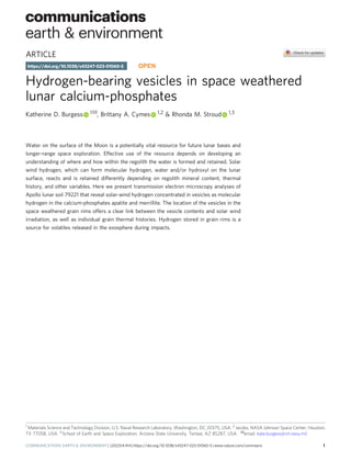 ARTICLE
Hydrogen-bearing vesicles in space weathered
lunar calcium-phosphates
Katherine D. Burgess 1✉, Brittany A. Cymes 1,2 & Rhonda M. Stroud 1,3
Water on the surface of the Moon is a potentially vital resource for future lunar bases and
longer-range space exploration. Effective use of the resource depends on developing an
understanding of where and how within the regolith the water is formed and retained. Solar
wind hydrogen, which can form molecular hydrogen, water and/or hydroxyl on the lunar
surface, reacts and is retained differently depending on regolith mineral content, thermal
history, and other variables. Here we present transmission electron microscopy analyses of
Apollo lunar soil 79221 that reveal solar-wind hydrogen concentrated in vesicles as molecular
hydrogen in the calcium-phosphates apatite and merrillite. The location of the vesicles in the
space weathered grain rims offers a clear link between the vesicle contents and solar wind
irradiation, as well as individual grain thermal histories. Hydrogen stored in grain rims is a
source for volatiles released in the exosphere during impacts.
https://doi.org/10.1038/s43247-023-01060-5 OPEN
1 Materials Science and Technology Division, U.S. Naval Research Laboratory, Washington, DC 20375, USA. 2 Jacobs, NASA Johnson Space Center, Houston,
TX 77058, USA. 3 School of Earth and Space Exploration, Arizona State University, Tempe, AZ 85287, USA. ✉email: kate.burgess@nrl.navy.mil
COMMUNICATIONS EARTH & ENVIRONMENT | (2023)4:414 | https://doi.org/10.1038/s43247-023-01060-5 | www.nature.com/commsenv 1
1234567890():,;
 
