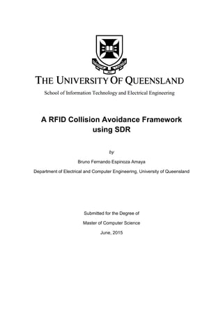 A RFID Collision Avoidance Framework
using SDR
by
Bruno Fernando Espinoza Amaya
Department of Electrical and Computer Engineering, University of Queensland
Submitted for the Degree of
Master of Computer Science
June, 2015
 