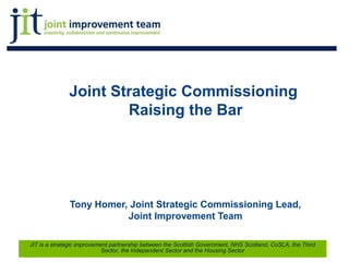 Joint Strategic Commissioning
Raising the Bar
Tony Homer, Joint Strategic Commissioning Lead,
Joint Improvement Team
1
JIT is a strategic improvement partnership between the Scottish Government, NHS Scotland, CoSLA, the Third
Sector, the Independent Sector and the Housing Sector
 