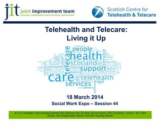 Telehealth and Telecare:
Living it Up
18 March 2014
Social Work Expo – Session 44
1
JIT is a strategic improvement partnership between the Scottish Government, NHS Scotland, CoSLA, the Third
Sector, the Independent Sector and the Housing Sector
 