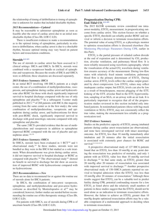 Link et al   Part 7: Adult Advanced Cardiovascular Life Support   S453
the relationship of timing of defibrillation to timing of epineph-
rine is unknown for studies that included shockable rhythms.
2015 Recommendations—Updated
It may be reasonable to administer epinephrine as soon as
feasible after the onset of cardiac arrest due to an initial non-
shockable rhythm (Class IIb, LOE C-LD).
There is insufficient evidence to make a recommendation
as to the optimal timing of epinephrine, particularly in rela-
tion to defibrillation, when cardiac arrest is due to a shockable
rhythm, because optimal timing may vary based on patient
factors and resuscitation conditions.
SteroidsALS 433
The use of steroids in cardiac arrest has been assessed in 2
clinical settings: IHCA and OHCA. In IHCA, steroids were
combined with a vasopressor bundle or cocktail of epineph-
rine and vasopressin. Because the results of IHCA and OHCA
were so different, these situations are discussed separately.
2015 Evidence Summary: IHCA
In an initial RCT involving 100 IHCA patients at a single
center, the use of a combination of methylprednisolone, vaso-
pressin, and epinephrine during cardiac arrest and hydrocorti-
sone after ROSC for those with shock significantly improved
survival to hospital discharge compared with the use of only
epinephrine and placebo.138
In a subsequent 3-center study
published in 2013,138
of 268 patients with IHCA (the majority
coming from the same center as in the first study), the same
combination of methylprednisolone, vasopressin, and epi-
nephrine during cardiac arrest, and hydrocortisone for those
with post-ROSC shock, significantly improved survival to
discharge with good neurologic outcome compared with only
epinephrine and placebo.
The same 2 RCTs provided evidence that the use of meth-
ylprednisolone and vasopressin in addition to epinephrine
improved ROSC compared with the use of placebo and epi-
nephrine alone.138,139
2015 Evidence Summary: OHCA
In OHCA, steroids have been evaluated in 1 RCT140
and 1
observational study.141
In these studies, steroids were not
bundled as they were in the IHCA but studied as a sole treat-
ment. When dexamethasone was given during cardiac arrest,
it did not improve survival to hospital discharge or ROSC as
compared with placebo.140
The observational study141
showed
no benefit in survival to discharge but did show an associa-
tion of improved ROSC with hydrocortisone compared with
no hydrocortisone.
2015 Recommendations—New
There are no data to recommend for or against the routine use
of steroids alone for IHCA patients.
In IHCA, the combination of intra-arrest vasopressin,
epinephrine, and methylprednisolone and post-arrest hydro-
cortisone as described by Mentzelopoulos et al139
may be
considered; however, further studies are needed before recom-
mending the routine use of this therapeutic strategy (Class IIb,
LOE C-LD).
For patients with OHCA, use of steroids during CPR is of
uncertain benefit (Class IIb, LOE C-LD).
Prognostication During CPR:
End-Tidal CO2
ALS 459
The 2015 ILCOR systematic review considered one intra-
arrest modality, ETCO2
measurement, in prognosticating out-
come from cardiac arrest. This section focuses on whether a
specific ETCO2
threshold can reliably predict ROSC and sur-
vival or inform a decision to terminate resuscitation efforts.
The potential value of using ETCO2
as a physiologic monitor
to optimize resuscitation efforts is discussed elsewhere (See
Monitoring Physiologic Parameters During CPR, earlier in
this Part).
ETCO2
is the partial pressure of exhaled carbon dioxide
at the end of expiration and is determined by CO2
produc-
tion, alveolar ventilation, and pulmonary blood flow. It is
most reliably measured using waveform capnography, where
the visualization of the actual CO2
waveform during ventila-
tion ensures accuracy of the measurement. During low-flow
states with relatively fixed minute ventilation, pulmonary
blood flow is the primary determinant of ETCO2
. During
cardiac arrest, ETCO2
levels reflect the cardiac output gener-
ated by chest compression. Low ETCO2
values may reflect
inadequate cardiac output, but ETCO2
levels can also be low
as a result of bronchospasm, mucous plugging of the ETT,
kinking of the ETT, alveolar fluid in the ETT, hyperventila-
tion, sampling of an SGA, or an airway with an air leak. It is
particularly important to recognize that all of the prognos-
tication studies reviewed in this section included only intu-
bated patients. In nonintubated patients (those with bag-mask
ventilation or SGA), ETCO2
may not consistently reflect the
true value, making the measurement less reliable as a prog-
nostication tool.
2015 Evidence Summary
Studies on the predictive capacity of ETCO2
among intubated
patients during cardiac arrest resuscitation are observational,
and none have investigated survival with intact neurologic
outcome. An ETCO2
less than 10 mm Hg immediately after
intubation and 20 minutes after the initial resuscitation
is associated with extremely poor chances for ROSC and
survival.9,13,16,19,142
A prospective observational study of 127 IHCA patients
found that an ETCO2
less than 10 mm Hg at any point dur-
ing the resuscitation was predictive of mortality, and only 1
patient with an ETCO2
value less than 10 mm Hg survived
to discharge.142
In that same study, an ETCO2
greater than
20 mm Hg after 20 minutes of resuscitation was associated
with improved survival to discharge.142
Another prospective
observational study of 150 OHCA patients reported no sur-
vival to hospital admission when the ETCO2
was less than
10 mm Hg after 20 minutes of resuscitation.9
Although these
results suggest that ETCO2
can be a valuable tool to predict
futility during CPR, potential confounding reasons for a low
ETCO2
as listed above and the relatively small numbers of
patients in these studies suggest that the ETCO2
should not be
used alone as an indication to terminate resuscitative efforts.
However, the failure to achieve an ETCO2
greater than 10
mm Hg despite optimized resuscitation efforts may be a valu-
able component of a multimodal approach to deciding when
to terminate resuscitation.
by guest on October 15, 2015http://circ.ahajournals.org/Downloaded from
 