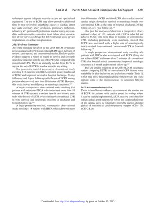 Link et al   Part 7: Adult Advanced Cardiovascular Life Support   S455
techniques require adequate vascular access and specialized
equipment. The use of ECPR may allow providers additional
time to treat reversible underlying causes of cardiac arrest
(eg, acute coronary artery occlusion, pulmonary embolism,
refractory VF, profound hypothermia, cardiac injury, myocar-
ditis, cardiomyopathy, congestive heart failure, drug intoxica-
tion etc) or serve as a bridge for left ventricular assist device
implantation or cardiac transplantation.
2015 Evidence Summary
All of the literature reviewed in the 2015 ILCOR systematic
review comparing ECPR to conventional CPR was in the form of
reviews, case reports, and observational studies. The low-quality
evidence suggests a benefit in regard to survival and favorable
neurologic outcome with the use of ECPR when compared with
conventional CPR. There are currently no data from RCTs to
support the use of ECPR for cardiac arrest in any setting.
One propensity-matched prospective observational study
enrolling 172 patients with IHCA reported greater likelihood
of ROSC and improved survival at hospital discharge, 30-day
follow-up, and 1-year follow-up with the use of ECPR among
patients who received more than 10 minutes of CPR. However,
this study showed no difference in neurologic outcomes.143
A single retrospective, observational study enrolling 120
patients with witnessed IHCA who underwent more than 10
minutes of CPR reported a modest benefit over historic con-
trols with the use of ECPR over continued conventional CPR
in both survival and neurologic outcome at discharge and
6-month follow-up.144
A single propensity-matched, retrospective, observational
study enrolling 118 patients with IHCA who underwent more
than 10 minutes of CPR and then ECPR after cardiac arrest of
cardiac origin showed no survival or neurologic benefit over
conventional CPR at the time of hospital discharge, 30-day
follow-up, or 1-year follow-up.145
One post hoc analysis of data from a prospective, obser-
vational cohort of 162 patients with OHCA who did not
achieve ROSC with more than 20 minutes of conventional
CPR, including propensity score matching, showed that
ECPR was associated with a higher rate of neurologically
intact survival than continued conventional CPR at 3-month
follow-up.146
A single prospective, observational study enrolling 454
patients with OHCA who were treated with ECPR if they did
not achieve ROSC with more than 15 minutes of conventional
CPR after hospital arrival demonstrated improved neurologic
outcomes at 1-month and 6-month follow-up.147
The key articles reviewed in the 2015 ILCOR systematic
review comparing ECPR to conventional CPR feature some
variability in their inclusion and exclusion criteria (Table 1),
which may affect the generalizability of their results and could
explain some of the inconsistencies in outcomes between
studies.
2015 Recommendation—New
There is insufficient evidence to recommend the routine use
of ECPR for patients with cardiac arrest. In settings where
it can be rapidly implemented, ECPR may be considered for
select cardiac arrest patients for whom the suspected etiology
of the cardiac arrest is potentially reversible during a limited
period of mechanical cardiorespiratory support (Class IIb,
LOE C-LD).﻿﻿﻿﻿﻿﻿﻿﻿‍
by guest on October 15, 2015http://circ.ahajournals.org/Downloaded from
 