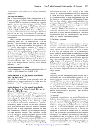Link et al   Part 7: Adult Advanced Cardiovascular Life Support   S449
The evidence for single versus stacked shocks was reviewed
again in 2015.
2015 Evidence Summary
One RCT that comprised 845 OHCA patients found no dif-
ference in 1-year survival when a single shock protocol with
2 minutes of CPR between successive shocks was compared
against a previous resuscitation protocol employing 3 initial
stacked shocks with 1 minute of CPR between subsequent
shocks (odds ratio, 1.64; 95% confidence interval, 0.53–
5.06).95
An RCT published in 2010 showed no difference in
frequency of VF recurrence when comparing the 2 treatment
protocols.96
In that study, increased time in recurrent VF was
associated with decreased favorable neurologic survival under
either protocol.
There is evidence that resumption of chest compressions
immediately after a shock can induce recurrent VF, but the
benefit of CPR in providing myocardial blood flow is thought
to outweigh the benefit of immediate defibrillation for the
VF.97
Another study of patients presenting in VF after a wit-
nessed arrest concluded that recurrence of VF within 30 sec-
onds of a shock was not affected by the timing of resumption
of chest compressions.98
Thus, the effect of chest compres-
sions on recurrent VF is not clear. It is likely that in the future,
algorithms that recognize recurrent VF during chest compres-
sions with high sensitivity and specificity will allow us to
deliver a shock earlier in the CPR cycle, thereby reducing the
length of time the myocardium is fibrillating and the duration
of postshock CPR.99
2015 Recommendation—Updated
A single-shock strategy (as opposed to stacked shocks) is rea-
sonable for defibrillation (Class IIa, LOE B-NR).
Antiarrhythmic Drugs During and Immediately
After Cardiac ArrestALS 428
The 2015 ILCOR systematic review addressed whether the
administration of antiarrhythmic drugs for cardiac arrest due
to refractory VF or pVT results in better outcome.
Antiarrhythmic Drugs During and Immediately
After Cardiac Arrest: Antiarrhythmic Therapy for
Refractory VF/pVT Arrest
Refractory VF/pVT refers to VF or pVT that persists or recurs
after 1 or more shocks. It is unlikely that an antiarrhythmic
drug will itself pharmacologically convert VF/pVT to an
organized perfusing rhythm. Rather, the principal objective
of antiarrhythmic drug therapy in shock-refractory VF/pVT
is to facilitate the restoration and maintenance of a spontane-
ous perfusing rhythm in concert with the shock termination
of VF. Some antiarrhythmic drugs have been associated with
increased rates of ROSC and hospital admission, but none
have yet been proven to increase long-term survival or survival
with good neurologic outcome. Thus, establishing vascular
access to enable drug administration should not compromise
the quality of CPR or timely defibrillation, which are known
to improve survival. The optimal sequence of ACLS interven-
tions, including administration of antiarrhythmic drugs dur-
ing resuscitation and the preferred manner and timing of drug
administration in relation to shock delivery, is not known.
Previous ACLS guidelines addressed the use of magnesium
in cardiac arrest with polymorphic ventricular tachycardia
(ie, torsades de pointes) or suspected hypomagnesemia, and
this has not been reevaluated in this 2015 Guidelines Update.
These previous guidelines recommended defibrillation for
termination of polymorphic VT (ie, torsades de pointes), fol-
lowed by consideration of intravenous magnesium sulfate
when secondary to a long QT interval.
The 2015 ILCOR systematic review did not specifically
address the selection or use of second-line antiarrhythmic
medications in patients who are unresponsive to a maximum
therapeutic dose of the first administered drug, and there are
limited data available to direct such treatment.
2015 Evidence Summary
Amiodarone
Intravenous amiodarone is available in 2 approved formula-
tions in the United States, one containing polysorbate 80, a
vasoactive solvent that can provoke hypotension, and one con-
taining captisol, which has no vasoactive effects. In blinded
RCTs in adults with refractory VF/pVT in the out-of-hospital
setting, paramedic administration of amiodarone in polysor-
bate (300 mg or 5 mg/kg) after at least 3 failed shocks and
administration of epinephrine improved hospital admission
rates when compared to placebo with polysorbate100
or 1.5
mg/kg lidocaine with polysorbate.101
Survival to hospital
discharge and survival with favorable neurologic outcome,
however, was not improved by amiodarone compared with
placebo or amiodarone compared with lidocaine, although
these studies were not powered for survival or favorable neu-
rologic outcome.
Lidocaine
Intravenous lidocaine is an alternative antiarrhythmic drug of
long-standing and widespread familiarity. Compared with no
antiarrhythmic drug treatment, lidocaine did not consistently
increase ROSC and was not associated with improvement in
survival to hospital discharge in observational studies.102,103
In a prospective, blinded, randomized clinical trial, lidocaine
was less effective than amiodarone in improving hospital
admission rates after OHCA due to shock-refractory VF/pVT,
but there were no differences between the 2 drugs in survival
to hospital discharge.101
Procainamide
Procainamide is available only as a parenteral formulation in
the United States. In conscious patients, procainamide can be
given only as a controlled infusion (20 mg/min) because of its
hypotensive effects and risk of QT prolongation, making it dif-
ficult to use during cardiac arrest. Procainamide was recently
studied as a second-tier antiarrhythmic agent in patients with
OHCA due to VF/pVT that was refractory to lidocaine and
epinephrine. In this study, the drug was given as a rapid infu-
sion of 500 mg (repeated as needed up to 17 mg/kg) during
ongoing CPR. An unadjusted analysis showed lower rates of
hospital admission and survival among the 176 procainamide
recipients as compared with 489 nonrecipients. After adjust-
ment for patients’ clinical and resuscitation characteristics, no
association was found between use of the drug and hospital
by guest on October 15, 2015http://circ.ahajournals.org/Downloaded from
 