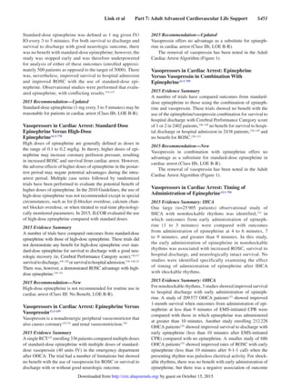 Link et al   Part 7: Adult Advanced Cardiovascular Life Support   S451
Standard-dose epinephrine was defined as 1 mg given IV/
IO every 3 to 5 minutes. For both survival to discharge and
survival to discharge with good neurologic outcome, there
was no benefit with standard-dose epinephrine; however, the
study was stopped early and was therefore underpowered
for analysis of either of these outcomes (enrolled approxi-
mately 500 patients as opposed to the target of 5000). There
was, nevertheless, improved survival to hospital admission
and improved ROSC with the use of standard-dose epi-
nephrine. Observational studies were performed that evalu-
ated epinephrine, with conflicting results.114,115
2015 Recommendation—Updated
Standard-dose epinephrine (1 mg every 3 to 5 minutes) may be
reasonable for patients in cardiac arrest (Class IIb, LOE B-R).
Vasopressors in Cardiac Arrest: Standard Dose
Epinephrine Versus High-Dose
EpinephrineALS 778
High doses of epinephrine are generally defined as doses in
the range of 0.1 to 0.2 mg/kg. In theory, higher doses of epi-
nephrine may increase coronary perfusion pressure, resulting
in increased ROSC and survival from cardiac arrest. However,
the adverse effects of higher doses of epinephrine in the postar-
rest period may negate potential advantages during the intra-
arrest period. Multiple case series followed by randomized
trials have been performed to evaluate the potential benefit of
higher doses of epinephrine. In the 2010 Guidelines, the use of
high-dose epinephrine was not recommended except in special
circumstances, such as for β-blocker overdose, calcium chan-
nel blocker overdose, or when titrated to real-time physiologi-
cally monitored parameters. In 2015, ILCOR evaluated the use
of high-dose epinephrine compared with standard doses.
2015 Evidence Summary
A number of trials have compared outcomes from standard-dose
epinephrine with those of high-dose epinephrine. These trials did
not demonstrate any benefit for high-dose epinephrine over stan-
dard-dose epinephrine for survival to discharge with a good neu-
rologic recovery (ie, Cerebral Performance Category score),116,117
survivaltodischarge,116–120
orsurvivaltohospitaladmission.116–118,121
There was, however, a demonstrated ROSC advantage with high-
dose epinephrine.116–121
2015 Recommendation—New
High-dose epinephrine is not recommended for routine use in
cardiac arrest (Class III: No Benefit, LOE B-R).
Vasopressors in Cardiac Arrest: Epinephrine Versus
VasopressinALS 659
Vasopressin is a nonadrenergic peripheral vasoconstrictor that
also causes coronary122,123
and renal vasoconstriction.124
2015 Evidence Summary
AsingleRCT125
enrolling336patientscomparedmultipledoses
of standard-dose epinephrine with multiple doses of standard-
dose vasopressin (40 units IV) in the emergency department
after OHCA. The trial had a number of limitations but showed
no benefit with the use of vasopressin for ROSC or survival to
discharge with or without good neurologic outcome.
2015 Recommendation—Updated
Vasopressin offers no advantage as a substitute for epineph-
rine in cardiac arrest (Class IIb, LOE B-R).
The removal of vasopressin has been noted in the Adult
Cardiac Arrest Algorithm (Figure 1).
Vasopressors in Cardiac Arrest: Epinephrine
Versus Vasopressin in Combination With
EpinephrineALS 789
2015 Evidence Summary
A number of trials have compared outcomes from standard-
dose epinephrine to those using the combination of epineph-
rine and vasopressin. These trials showed no benefit with the
use of the epinephrine/vasopressin combination for survival to
hospital discharge with Cerebral Performance Category score
of 1 or 2 in 2402 patients,126–128
no benefit for survival to hospi-
tal discharge or hospital admission in 2438 patients,126–130
and
no benefit for ROSC.126–131
2015 Recommendation—New
Vasopressin in combination with epinephrine offers no
advantage as a substitute for standard-dose epinephrine in
cardiac arrest (Class IIb, LOE B-R).
The removal of vasopressin has been noted in the Adult
Cardiac Arrest Algorithm (Figure 1).
Vasopressors in Cardiac Arrest: Timing of
Administration of EpinephrineALS 784
2015 Evidence Summary: IHCA
One large (n=25 905 patients) observational study of
IHCA with nonshockable rhythms was identified,132
in
which outcomes from early administration of epineph-
rine (1 to 3 minutes) were compared with outcomes
from administration of epinephrine at 4 to 6 minutes, 7
to 9 minutes, and greater than 9 minutes. In this study,
the early administration of epinephrine in nonshockable
rhythms was associated with increased ROSC, survival to
hospital discharge, and neurologically intact survival. No
studies were identified specifically examining the effect
of timing of administration of epinephrine after IHCA
with shockable rhythms.
2015 Evidence Summary: OHCA
For nonshockable rhythms, 3 studies showed improved survival
to hospital discharge with early administration of epineph-
rine. A study of 209 577 OHCA patients133
showed improved
1-month survival when outcomes from administration of epi-
nephrine at less than 9 minutes of EMS-initiated CPR were
compared with those in which epinephrine was administered
at greater than 10 minutes. Another study enrolling 212 228
OHCA patients134
showed improved survival to discharge with
early epinephrine (less than 10 minutes after EMS-initiated
CPR) compared with no epinephrine. A smaller study of 686
OHCA patients135
showed improved rates of ROSC with early
epinephrine (less than 10 minutes after 9-1-1 call) when the
presenting rhythm was pulseless electrical activity. For shock-
able rhythms, there was no benefit with early administration of
epinephrine, but there was a negative association of outcome
by guest on October 15, 2015http://circ.ahajournals.org/Downloaded from
 