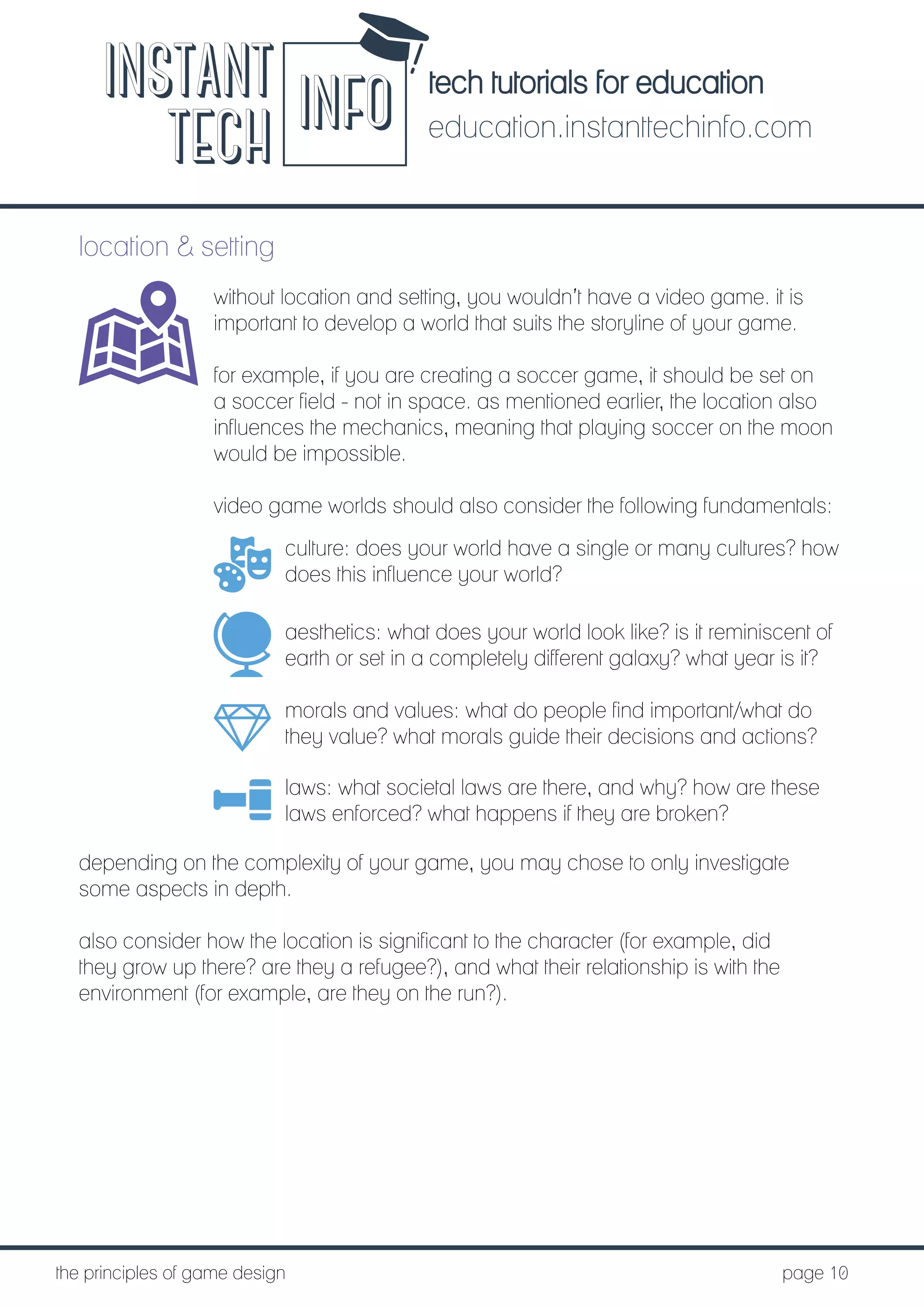 tech tutorials for education
education.instanttechinfo.com
INSTANT
TECH INFO
	the principles of game design									page 10
location & setting
without location and setting, you wouldn’t have a video game. it is
important to develop a world that suits the storyline of your game.
for example, if you are creating a soccer game, it should be set on
a soccer field - not in space. as mentioned earlier, the location also
influences the mechanics, meaning that playing soccer on the moon
would be impossible.
video game worlds should also consider the following fundamentals:
culture: does your world have a single or many cultures? how
does this influence your world?
aesthetics: what does your world look like? is it reminiscent of
earth or set in a completely different galaxy? what year is it?
morals and values: what do people find important/what do
they value? what morals guide their decisions and actions?
laws: what societal laws are there, and why? how are these
laws enforced? what happens if they are broken?
depending on the complexity of your game, you may chose to only investigate
some aspects in depth.
also consider how the location is significant to the character (for example, did
they grow up there? are they a refugee?), and what their relationship is with the
environment (for example, are they on the run?).
 