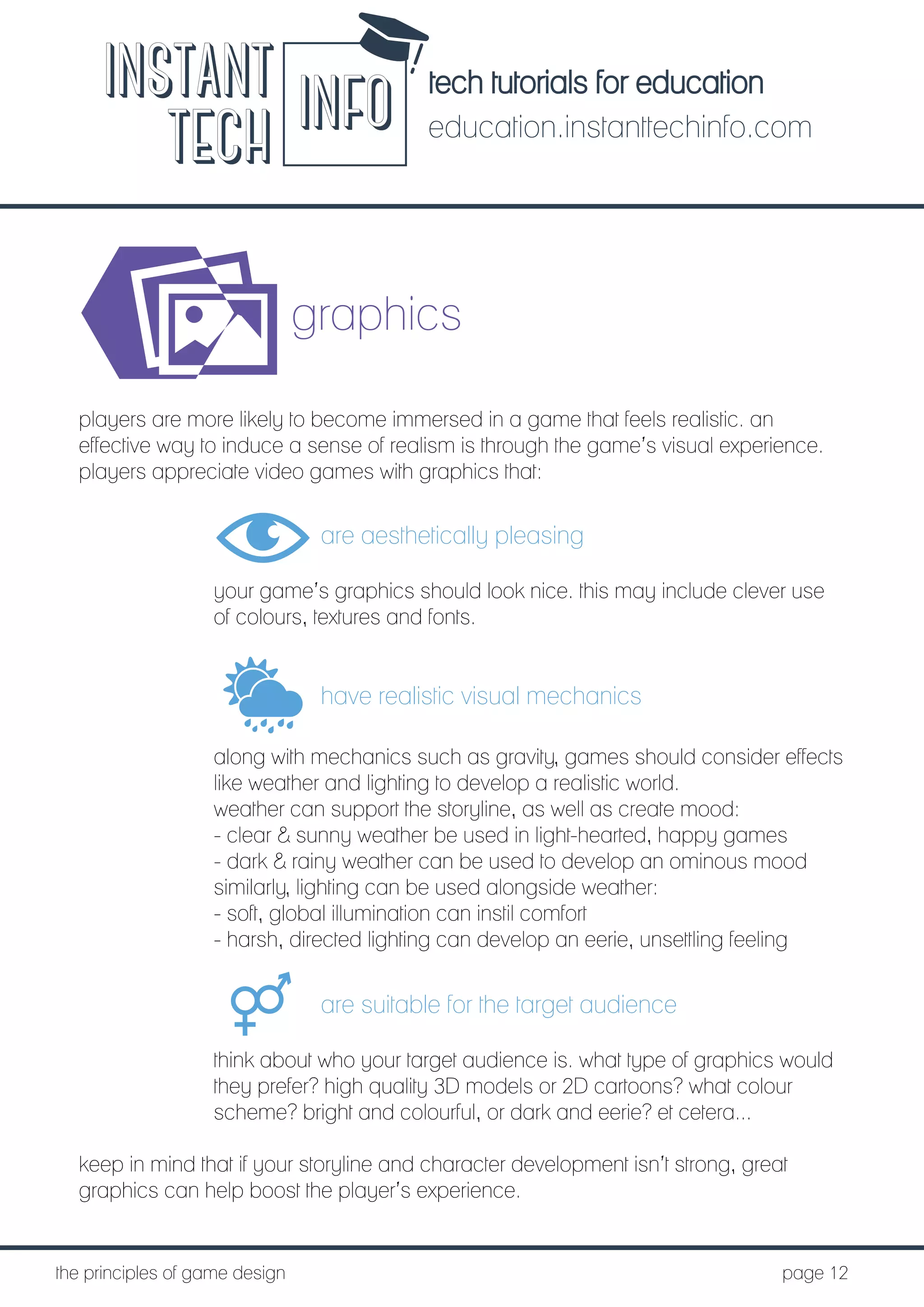 tech tutorials for education
education.instanttechinfo.com
INSTANT
TECH INFO
	the principles of game design									page 12
graphics
players are more likely to become immersed in a game that feels realistic. an
effective way to induce a sense of realism is through the game’s visual experience.
players appreciate video games with graphics that:
are aesthetically pleasing
your game’s graphics should look nice. this may include clever use
of colours, textures and fonts.
have realistic visual mechanics
along with mechanics such as gravity, games should consider effects
like weather and lighting to develop a realistic world.
weather can support the storyline, as well as create mood:
- clear & sunny weather be used in light-hearted, happy games
- dark & rainy weather can be used to develop an ominous mood
similarly, lighting can be used alongside weather:
- soft, global illumination can instil comfort
- harsh, directed lighting can develop an eerie, unsettling feeling
are suitable for the target audience
think about who your target audience is. what type of graphics would
they prefer? high quality 3D models or 2D cartoons? what colour
scheme? bright and colourful, or dark and eerie? et cetera...
keep in mind that if your storyline and character development isn’t strong, great
graphics can help boost the player’s experience.
 