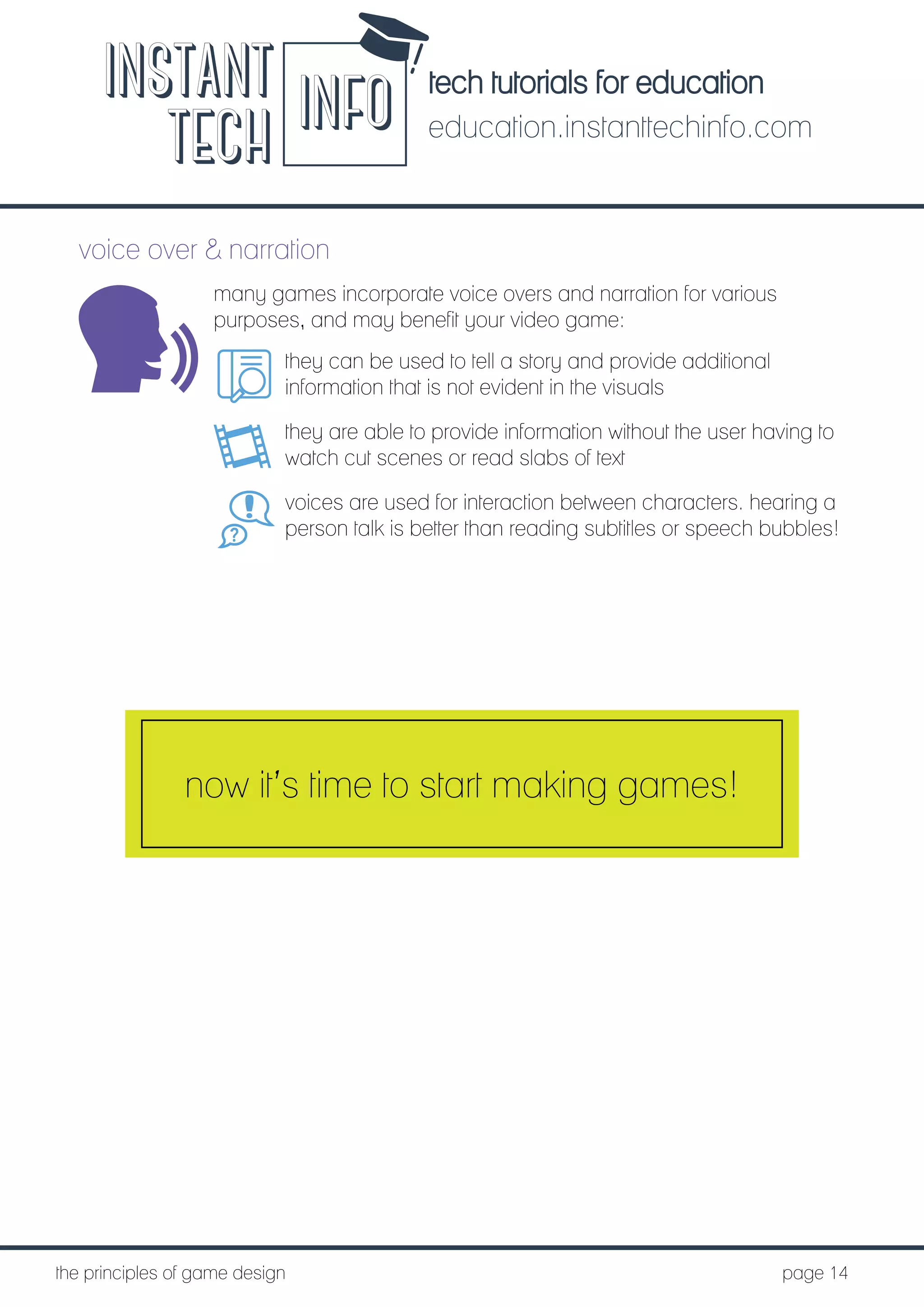 tech tutorials for education
education.instanttechinfo.com
INSTANT
TECH INFO
	the principles of game design									page 14
voice over & narration
many games incorporate voice overs and narration for various
purposes, and may benefit your video game:
they can be used to tell a story and provide additional
information that is not evident in the visuals
they are able to provide information without the user having to
watch cut scenes or read slabs of text
voices are used for interaction between characters. hearing a
person talk is better than reading subtitles or speech bubbles!
now it’s time to start making games!
 