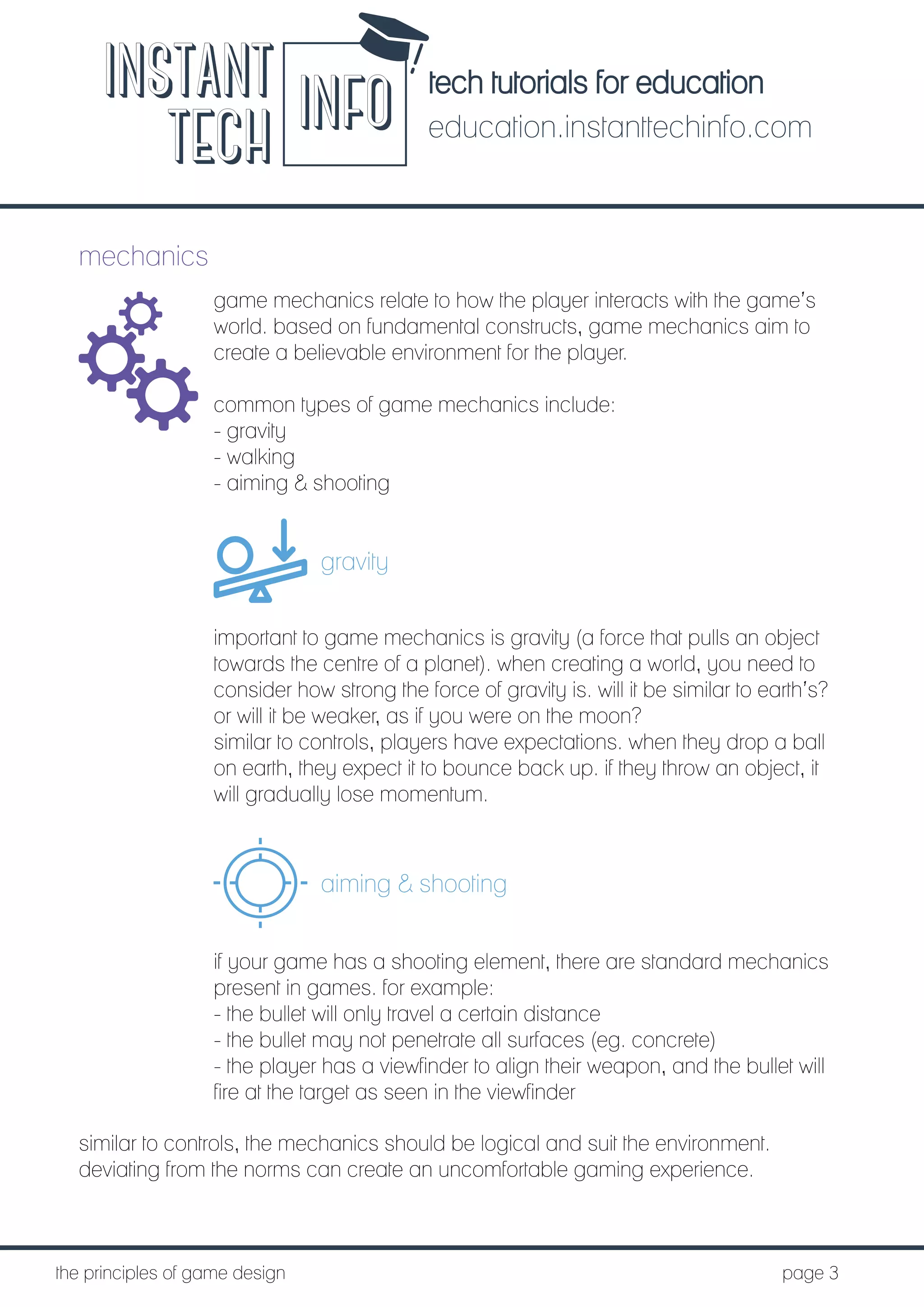 tech tutorials for education
education.instanttechinfo.com
INSTANT
TECH INFO
	the principles of game design									page 3
mechanics
game mechanics relate to how the player interacts with the game’s
world. based on fundamental constructs, game mechanics aim to
create a believable environment for the player.
common types of game mechanics include:
- gravity
- walking
- aiming & shooting
gravity
important to game mechanics is gravity (a force that pulls an object
towards the centre of a planet). when creating a world, you need to
consider how strong the force of gravity is. will it be similar to earth’s?
or will it be weaker, as if you were on the moon?
similar to controls, players have expectations. when they drop a ball
on earth, they expect it to bounce back up. if they throw an object, it
will gradually lose momentum.
aiming & shooting
if your game has a shooting element, there are standard mechanics
present in games. for example:
- the bullet will only travel a certain distance
- the bullet may not penetrate all surfaces (eg. concrete)
- the player has a viewfinder to align their weapon, and the bullet will
fire at the target as seen in the viewfinder
similar to controls, the mechanics should be logical and suit the environment.
deviating from the norms can create an uncomfortable gaming experience.
 