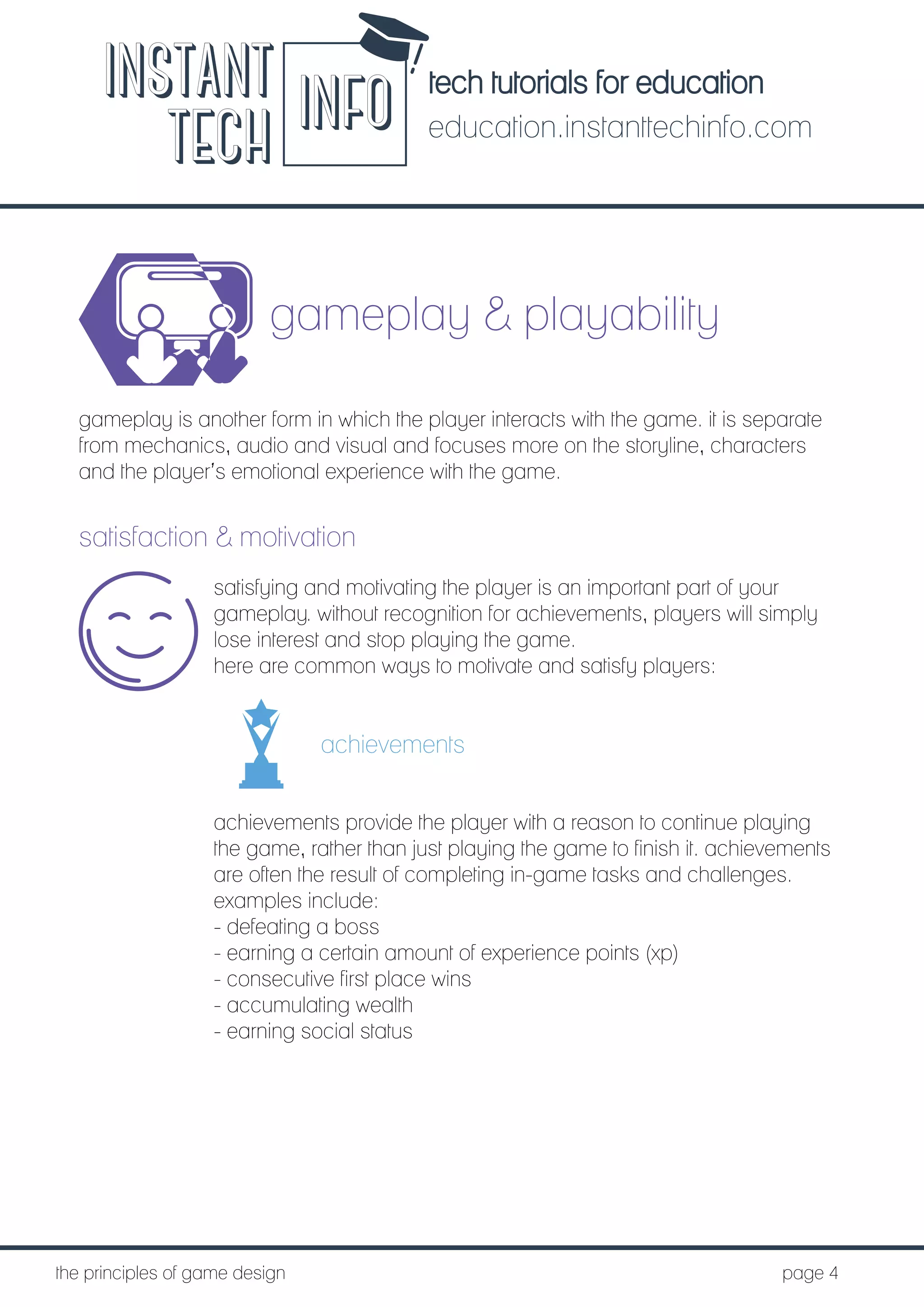 tech tutorials for education
education.instanttechinfo.com
INSTANT
TECH INFO
	the principles of game design									page 4
gameplay & playability
gameplay is another form in which the player interacts with the game. it is separate
from mechanics, audio and visual and focuses more on the storyline, characters
and the player’s emotional experience with the game.
satisfaction & motivation
satisfying and motivating the player is an important part of your
gameplay. without recognition for achievements, players will simply
lose interest and stop playing the game.
here are common ways to motivate and satisfy players:
achievements
achievements provide the player with a reason to continue playing
the game, rather than just playing the game to finish it. achievements
are often the result of completing in-game tasks and challenges.
examples include:
- defeating a boss
- earning a certain amount of experience points (xp)
- consecutive first place wins
- accumulating wealth
- earning social status
 
