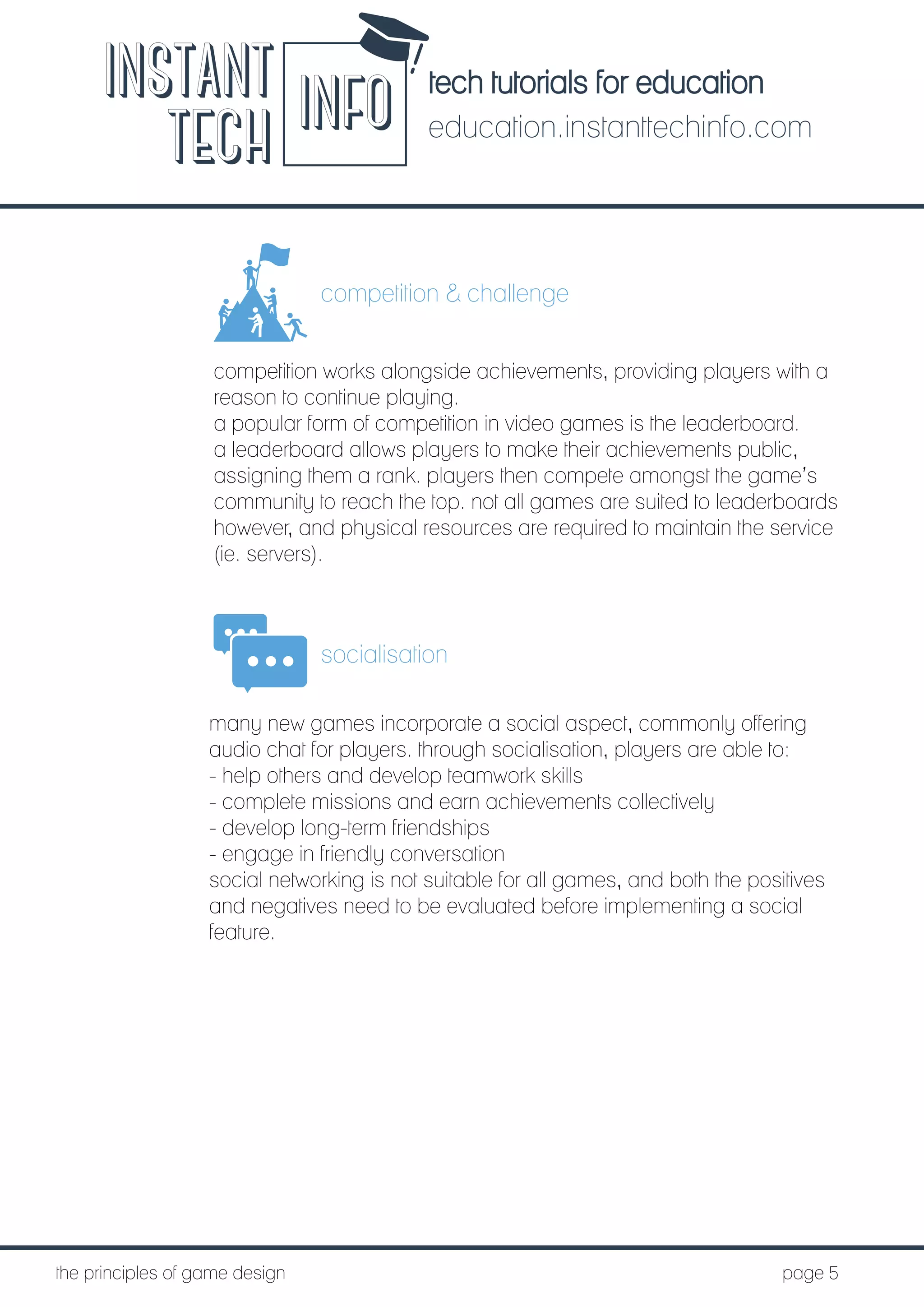 tech tutorials for education
education.instanttechinfo.com
INSTANT
TECH INFO
	the principles of game design									page 5
competition & challenge
competition works alongside achievements, providing players with a
reason to continue playing.
a popular form of competition in video games is the leaderboard.
a leaderboard allows players to make their achievements public,
assigning them a rank. players then compete amongst the game’s
community to reach the top. not all games are suited to leaderboards
however, and physical resources are required to maintain the service
(ie. servers).
socialisation
many new games incorporate a social aspect, commonly offering
audio chat for players. through socialisation, players are able to:
- help others and develop teamwork skills
- complete missions and earn achievements collectively
- develop long-term friendships
- engage in friendly conversation
social networking is not suitable for all games, and both the positives
and negatives need to be evaluated before implementing a social
feature.
 
