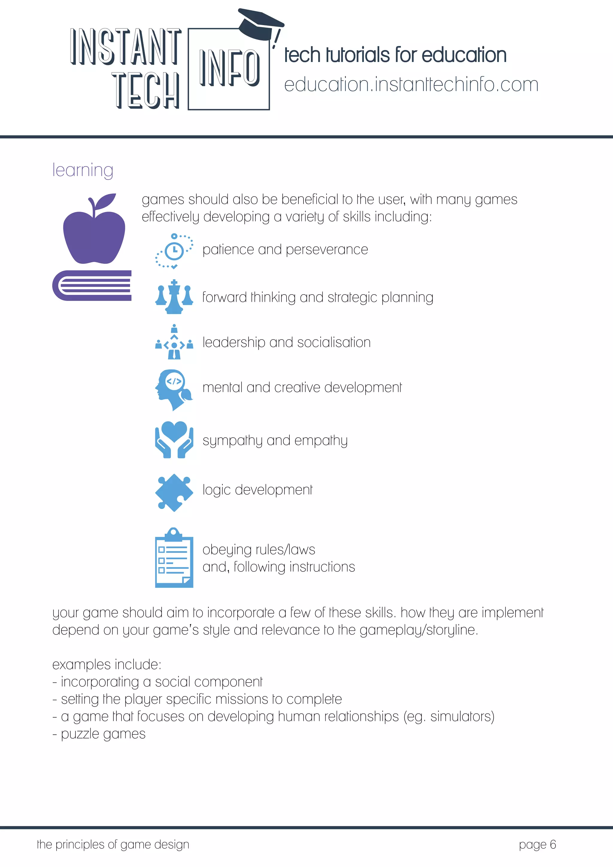 tech tutorials for education
education.instanttechinfo.com
INSTANT
TECH INFO
	the principles of game design									page 6
learning
games should also be beneficial to the user, with many games
effectively developing a variety of skills including:
patience and perseverance
forward thinking and strategic planning
leadership and socialisation
mental and creative development
sympathy and empathy
logic development
obeying rules/laws
and, following instructions
your game should aim to incorporate a few of these skills. how they are implement
depend on your game’s style and relevance to the gameplay/storyline.
examples include:
- incorporating a social component
- setting the player specific missions to complete
- a game that focuses on developing human relationships (eg. simulators)
- puzzle games
 
