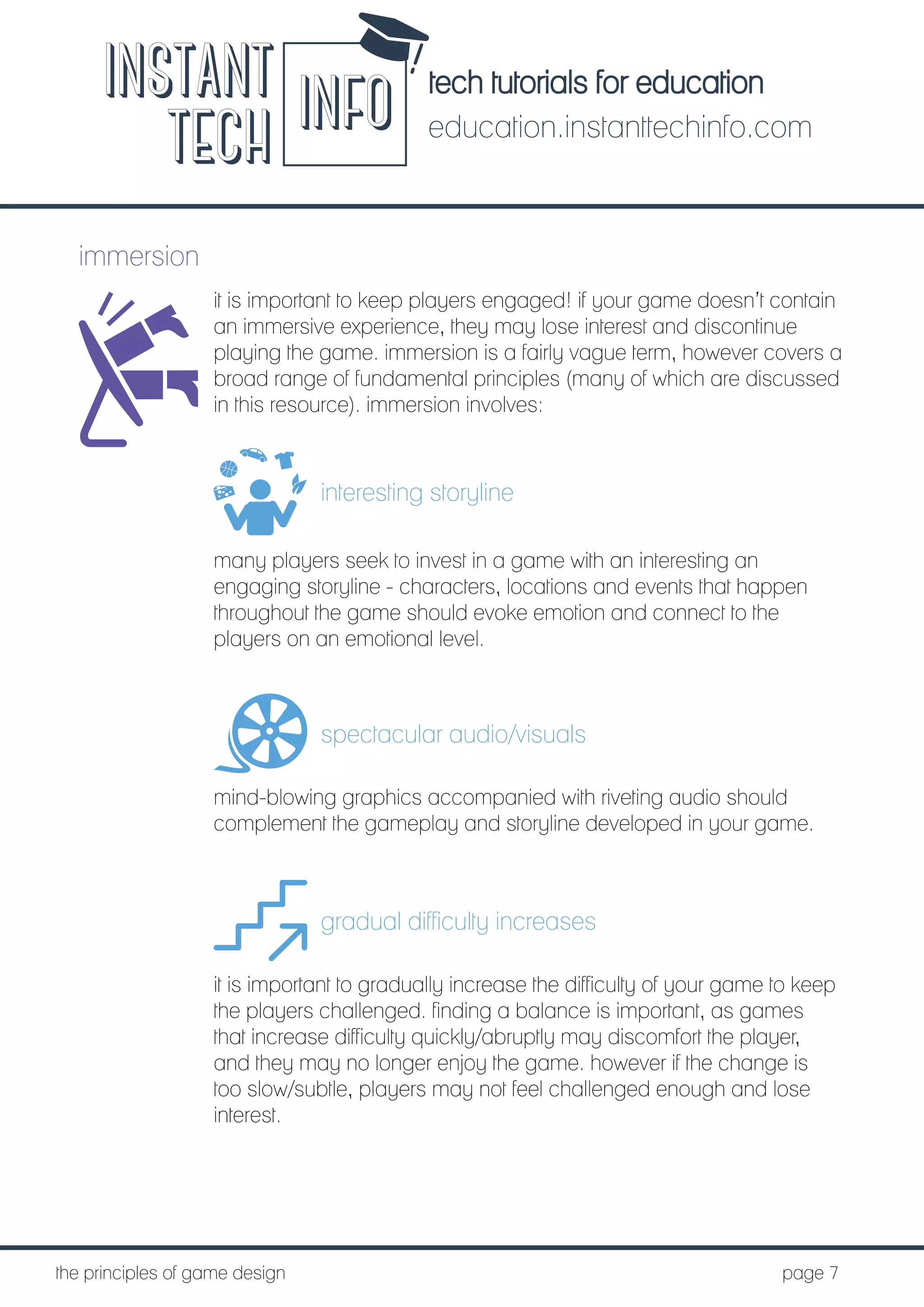 tech tutorials for education
education.instanttechinfo.com
INSTANT
TECH INFO
	the principles of game design									page 7
immersion
it is important to keep players engaged! if your game doesn’t contain
an immersive experience, they may lose interest and discontinue
playing the game. immersion is a fairly vague term, however covers a
broad range of fundamental principles (many of which are discussed
in this resource). immersion involves:
interesting storyline
many players seek to invest in a game with an interesting an
engaging storyline - characters, locations and events that happen
throughout the game should evoke emotion and connect to the
players on an emotional level.
spectacular audio/visuals
mind-blowing graphics accompanied with riveting audio should
complement the gameplay and storyline developed in your game.
gradual difficulty increases
it is important to gradually increase the difficulty of your game to keep
the players challenged. finding a balance is important, as games
that increase difficulty quickly/abruptly may discomfort the player,
and they may no longer enjoy the game. however if the change is
too slow/subtle, players may not feel challenged enough and lose
interest.
 
