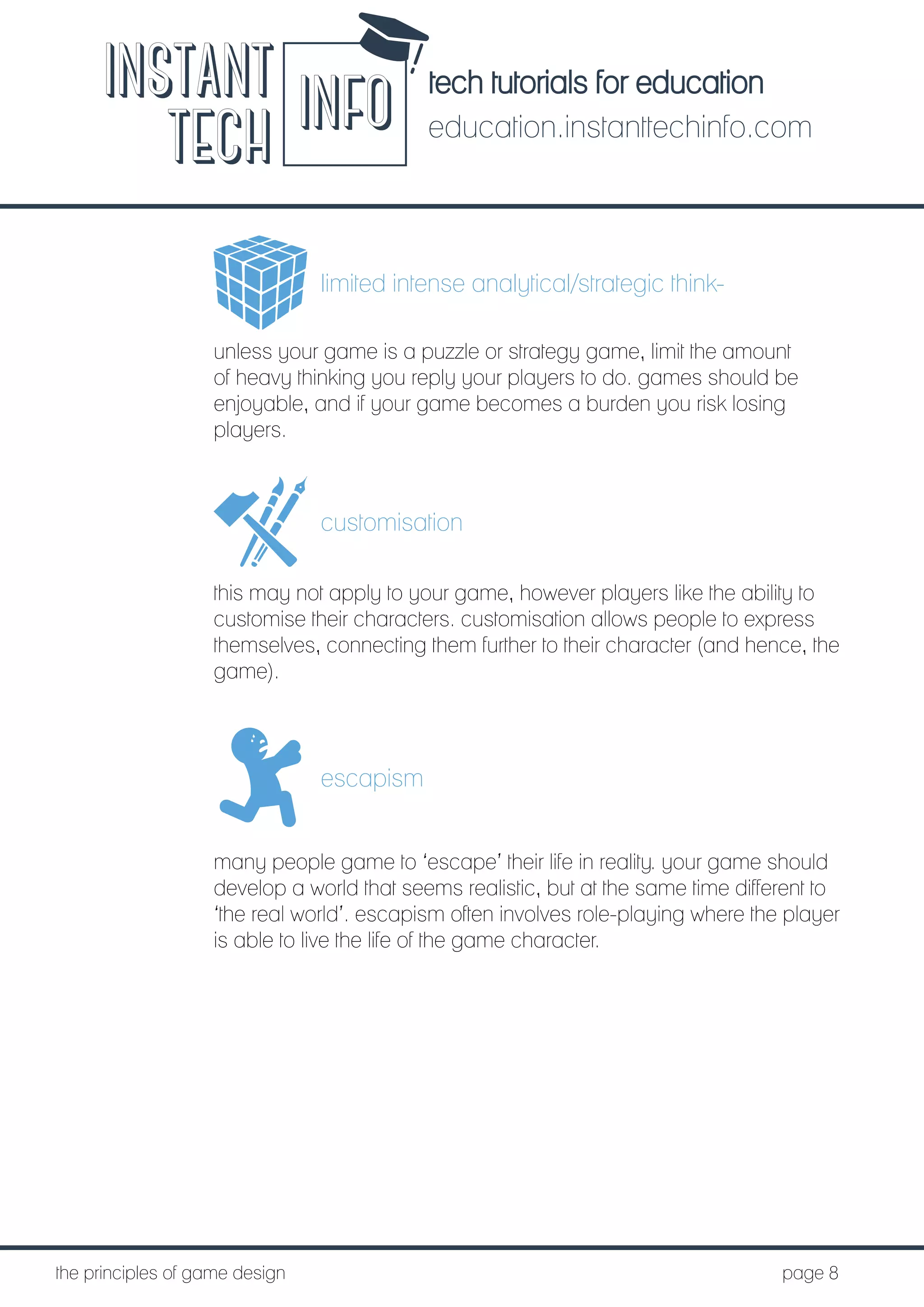 tech tutorials for education
education.instanttechinfo.com
INSTANT
TECH INFO
	the principles of game design									page 8
limited intense analytical/strategic think-
unless your game is a puzzle or strategy game, limit the amount
of heavy thinking you reply your players to do. games should be
enjoyable, and if your game becomes a burden you risk losing
players.
customisation
this may not apply to your game, however players like the ability to
customise their characters. customisation allows people to express
themselves, connecting them further to their character (and hence, the
game).
escapism
many people game to ‘escape’ their life in reality. your game should
develop a world that seems realistic, but at the same time different to
‘the real world’. escapism often involves role-playing where the player
is able to live the life of the game character.
 