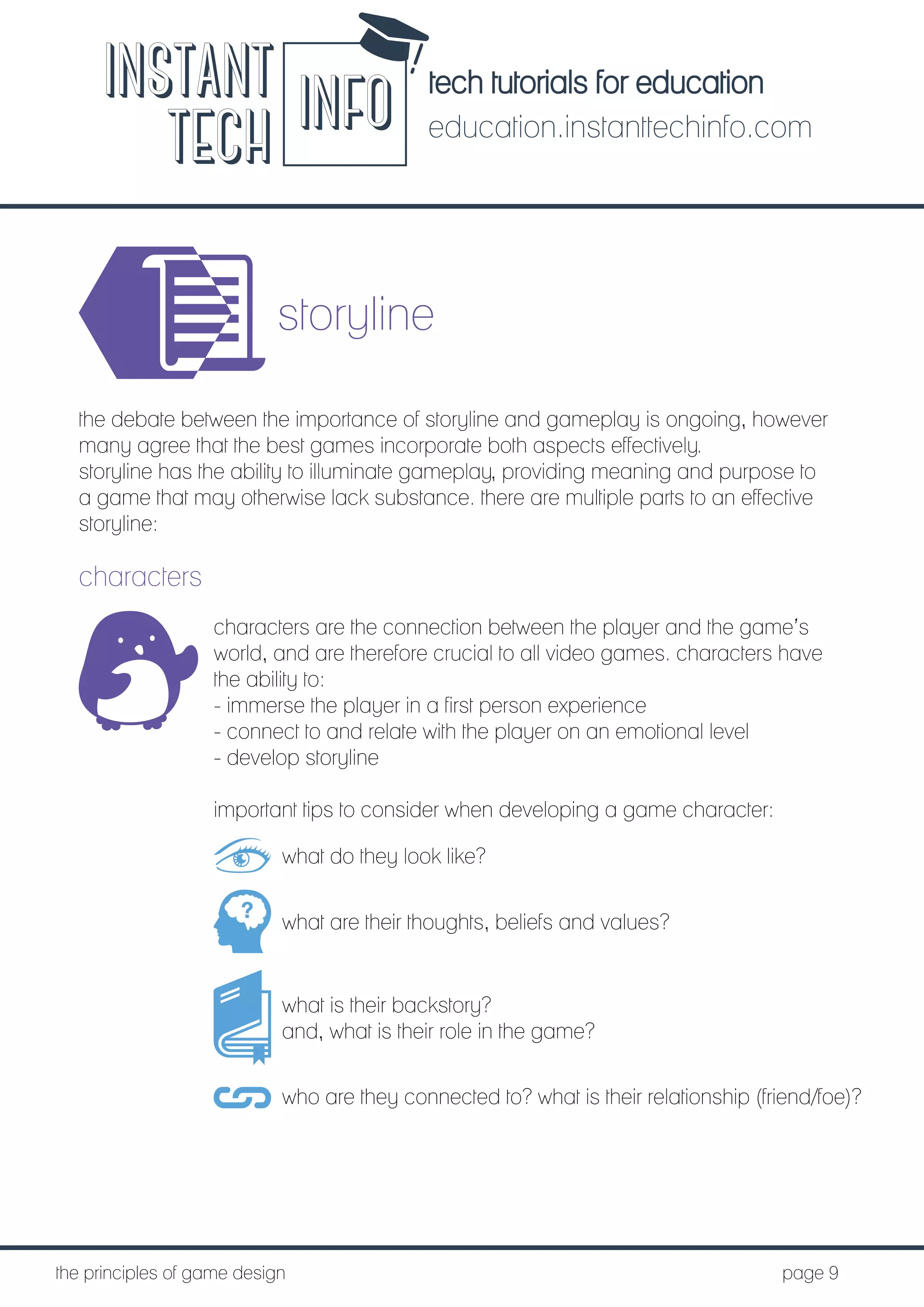 tech tutorials for education
education.instanttechinfo.com
INSTANT
TECH INFO
	the principles of game design									page 9
storyline
the debate between the importance of storyline and gameplay is ongoing, however
many agree that the best games incorporate both aspects effectively.
storyline has the ability to illuminate gameplay, providing meaning and purpose to
a game that may otherwise lack substance. there are multiple parts to an effective
storyline:
characters
characters are the connection between the player and the game’s
world, and are therefore crucial to all video games. characters have
the ability to:
- immerse the player in a first person experience
- connect to and relate with the player on an emotional level
- develop storyline
important tips to consider when developing a game character:
what do they look like?
what are their thoughts, beliefs and values?
what is their backstory?
and, what is their role in the game?
who are they connected to? what is their relationship (friend/foe)?
 