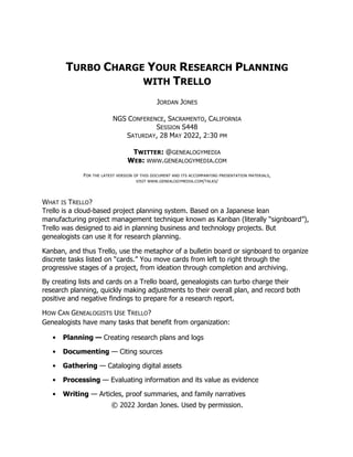 © 2022 Jordan Jones. Used by permission.
TURBO CHARGE YOUR RESEARCH PLANNING
WITH TRELLO
JORDAN JONES
NGS CONFERENCE, SACRAMENTO, CALIFORNIA
SESSION S448
SATURDAY, 28 MAY 2022, 2:30 PM
TWITTER: @GENEALOGYMEDIA
WEB: WWW.GENEALOGYMEDIA.COM
FOR THE LATEST VERSION OF THIS DOCUMENT AND ITS ACCOMPANYING PRESENTATION MATERIALS,
VISIT WWW.GENEALOGYMEDIA.COM/TALKS/
WHAT IS TRELLO?
Trello is a cloud-based project planning system. Based on a Japanese lean
manufacturing project management technique known as Kanban (literally “signboard”),
Trello was designed to aid in planning business and technology projects. But
genealogists can use it for research planning.
Kanban, and thus Trello, use the metaphor of a bulletin board or signboard to organize
discrete tasks listed on “cards.” You move cards from left to right through the
progressive stages of a project, from ideation through completion and archiving.
By creating lists and cards on a Trello board, genealogists can turbo charge their
research planning, quickly making adjustments to their overall plan, and record both
positive and negative findings to prepare for a research report.
HOW CAN GENEALOGISTS USE TRELLO?
Genealogists have many tasks that benefit from organization:
• Planning — Creating research plans and logs
• Documenting — Citing sources
• Gathering — Cataloging digital assets
• Processing — Evaluating information and its value as evidence
• Writing — Articles, proof summaries, and family narratives
 