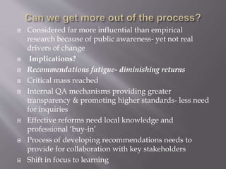  Considered far more influential than empirical
research because of public awareness- yet not real
drivers of change
 Implications?
 Recommendations fatigue- diminishing returns
 Critical mass reached
 Internal QA mechanisms providing greater
transparency & promoting higher standards- less need
for inquiries
 Effective reforms need local knowledge and
professional ‘buy-in’
 Process of developing recommendations needs to
provide for collaboration with key stakeholders
 Shift in focus to learning
 