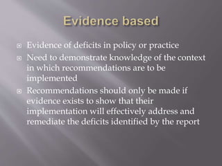  Evidence of deficits in policy or practice
 Need to demonstrate knowledge of the context
in which recommendations are to be
implemented
 Recommendations should only be made if
evidence exists to show that their
implementation will effectively address and
remediate the deficits identified by the report
 