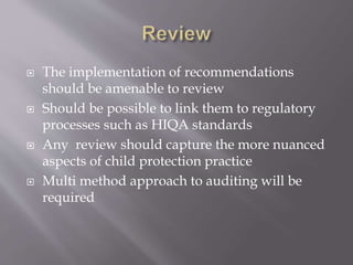  The implementation of recommendations
should be amenable to review
 Should be possible to link them to regulatory
processes such as HIQA standards
 Any review should capture the more nuanced
aspects of child protection practice
 Multi method approach to auditing will be
required
 