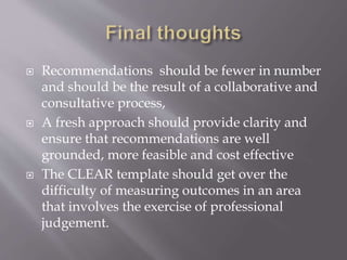  Recommendations should be fewer in number
and should be the result of a collaborative and
consultative process,
 A fresh approach should provide clarity and
ensure that recommendations are well
grounded, more feasible and cost effective
 The CLEAR template should get over the
difficulty of measuring outcomes in an area
that involves the exercise of professional
judgement.
 