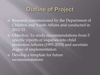  Research commissioned by the Department of
Children and Youth Affairs and conducted in
2012-13
 Objective: To study recommendations from 5
specific reports of inquiries into child
protection failures (1993-2010) and ascertain
degree of implementation
 Develop a template for future
recommendations
 